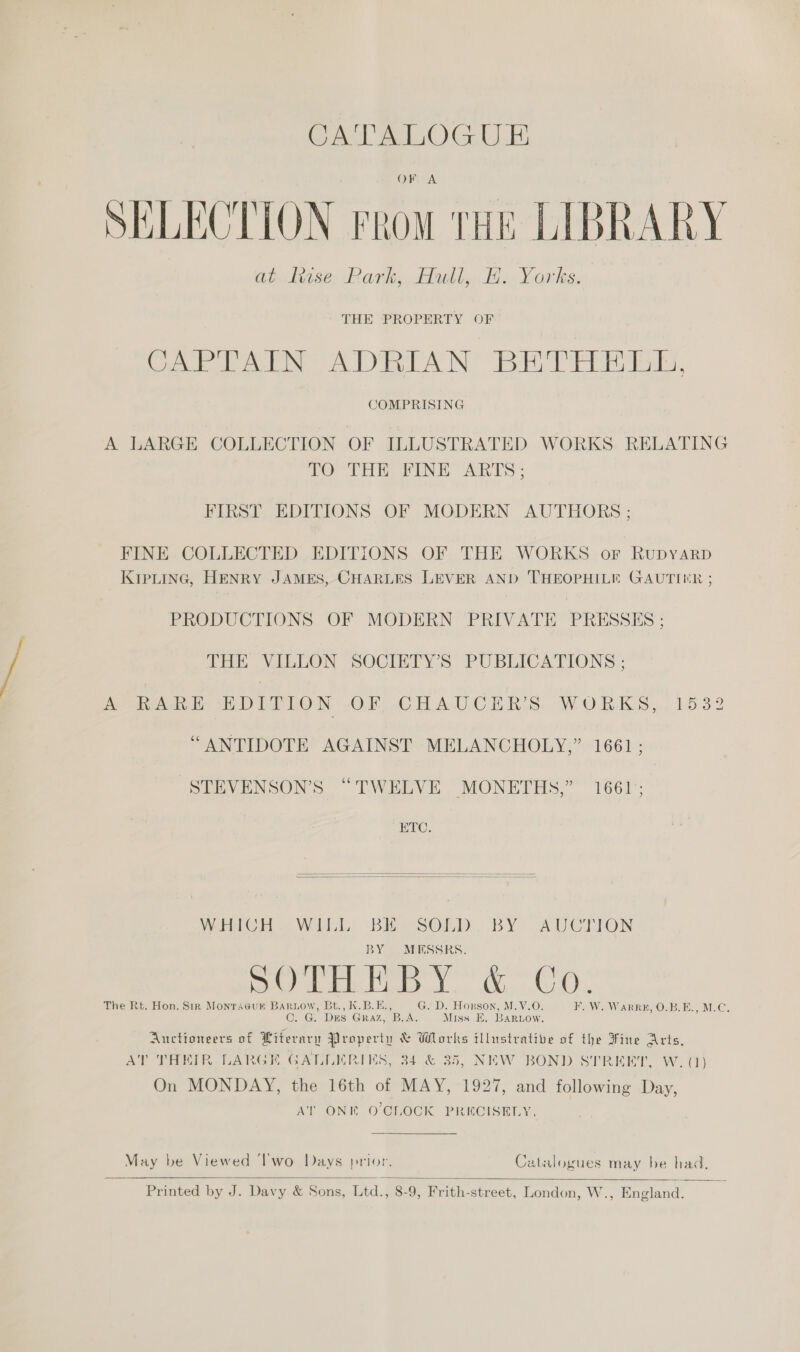 CA'TALOGUE OF A SELECTION From tHE LIBRARY Gio hase. Park. Fable Ha Yorks. THE PROPERTY OF Coe bee DRA NB ae. COMPRISING A LARGE COLLECTION OF ILLUSTRATED WORKS RELATING TO THE FINE ARTS; FIRST EDITIONS OF MODERN AUTHORS ; FINE COLLECTED EDITIONS OF THE WORKS orf Rupyarp KIPLING, HENRY JAMES, CHARLES LEVER AND THEOPHILE GAUTIER ; PRODUCTIONS OF MODERN PRIVATE PRESSES : THE VILLON SOCIETY’S PUBLICATIONS ; AAR GE DITLON -OF CHAUCER’S WORKS, 1532 “ANTIDOTE AGAINST MELANCHOLY,” 1661; STEVENSON’S “TWELVE MONETHS,” 1661; ETC.   WHICH WILL BE SOLD. BY AUCTION BY MESSRS, GM TR To. 6 G0 The Rt. Hon. Sir Monracur BarLow, Bt., K.B.E. . D. Horson, M.V.O. Wa VARR EH Ons. Bela @e (OF G. Dus GRAZ, ie er Miss E. BARLOow. Auctioneers of Literary Property &amp; Works illustrative of the Fine Arts, AT THEIR LARGK GALLERIMS, 34 &amp; 35, NEW BOND STREET, W. (1) On MONDAY, the 16th of MAY, 1927, and following Day, AT ONE O'CLOCK PRECISELY. May be Viewed ‘l’'wo Days prior. Catalogues may be had,  Printed by J. Davy &amp; Sons, Ltd., 8-9, Frith-street, London, W., England.