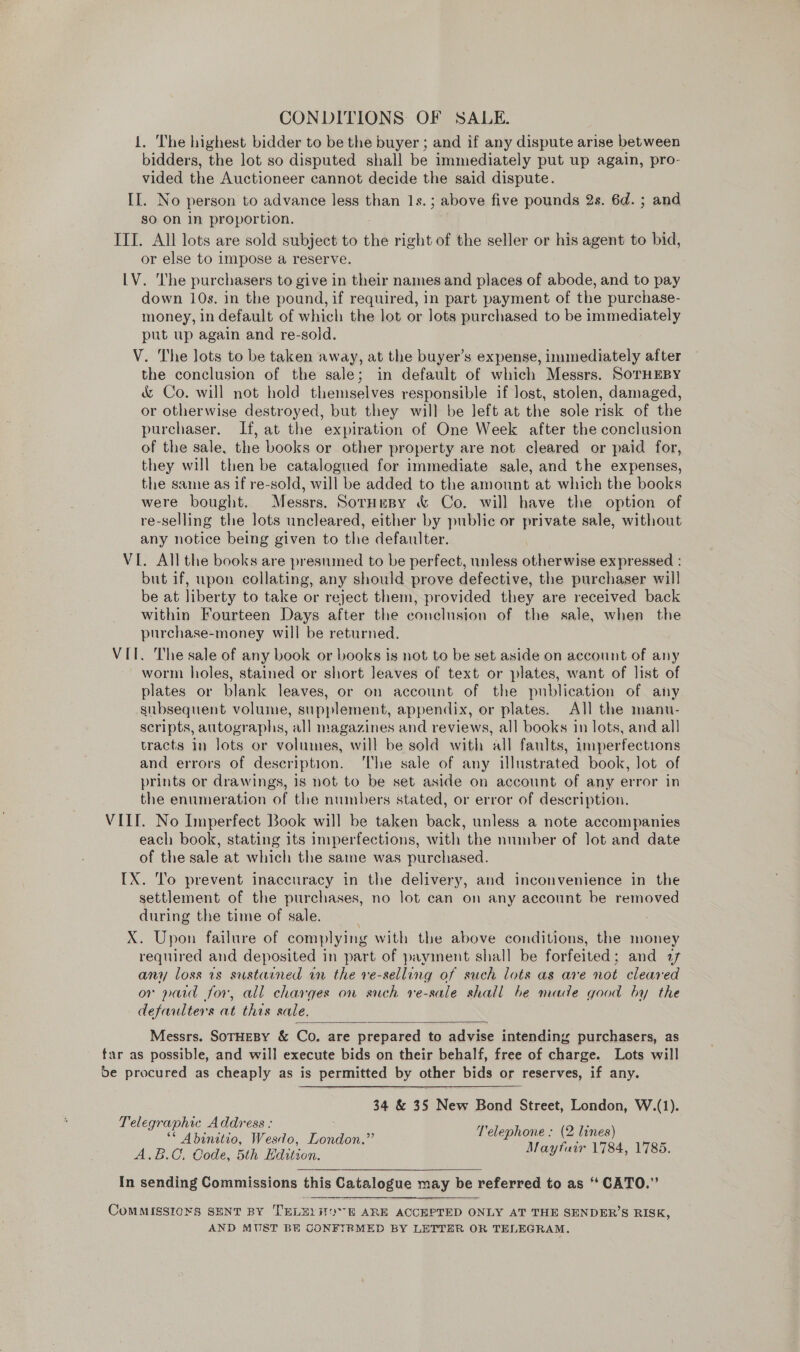 CONDITIONS OF SALE. {. The highest bidder to be the buyer ; and if any dispute arise between bidders, the lot so disputed shall be immediately put up again, pro- vided the Auctioneer cannot decide the said dispute. II. No person to advance less than 1s. ; above five pounds 2s. 6d. ; and so on In proportion. ITT. All lots are sold subject to thé right of the seller or his agent to bid, or else to impose a reserve. LV. ‘The purchasers to give in their names and places of abode, and to pay down 10s. in the pound, if required, in part payment of the purchase- money, in default of which the lot or lots purchased to be immediately put up again and re-sold. V. The lots to be taken away, at the buyer’s expense, immediately after the conclusion of the sale; in default of which Messrs. SoTHEBY &amp; Co. will not hold themselves responsible if lost, stolen, damaged, or otherwise destroyed, but they will be left at the sole risk of the purchaser. If, at the expiration of One Week after the conclusion of the sale, the books or other property are not cleared or paid for, they will then be catalogued for immediate sale, and the expenses, the same as if re-sold, will be added to the amount at which the books were bought. Messrs. SorHespy &amp; Co. will have the option of re-selling the lots uncleared, either by public or private sale, without any notice being given to the defaulter. VI. All the books are presumed to be perfect, unless piieeiice expressed : but if, upon collating, any should prove defective, the purchaser will be at liberty to take or reject them, provided they are received back within Fourteen Days after the conclusion of the sale, when the purchase-money will be returned. VII. The sale of any book or books is not to be set aside on account of any worm holes, stained or short leaves of text or plates, want of list of plates or blank leaves, or on account of the publication of any subsequent volume, supplement, appendix, or plates. All the manu- scripts, autographs, all magazines and reviews, all books in lots, and all tracts in lots or volumes, will be sold with all faults, imperfections and errors of description. The sale of any illustrated book, lot of prints or drawings, 1s not to be set aside on account of any error in the enumeration of the numbers stated, or error of description. VIL. No Imperfect Book will be taken back, unless a note accompanies each book, stating its imperfections, with the number of Jot and date of the sale at which the same was purchased. IX. To prevent inaccuracy in the delivery, and inconvenience in the settlement of the purchases, no lot can on any account be removed during the time of sale. X. Upon failure of complying with the above conditions, the money required and deposited in part of payment shall be forfeited : and af any loss 1s sustained in the ve-selling of such lots as are not cleared or paid for, all charges on such ve-sale shall be made good by the defaulters at this sale.  Messrs. SOTHEBY &amp; Co. are prepared to advise intending purchasers, as far as possible, and will execute bids on their behalf, free of charge. Lots will be procured as cheaply as is permitted by other bids or reserves, if any. 34 &amp; 35 New Bond Street, London, W.(1). Telegraphic Address : Re Sagesstens » Telephone ; (2 lines) Absnitio, Wesdo, London. a A.B.C, Code, 5th Edition. Mayfair 1784, 1785.   In sending Commissions this Catalogue may be referred to as “ CATO.”   CoMMISSIO¥S SENT BY TELELH0°E ARE ACCEPTED ONLY AT THE SENDER’S RISK, AND MUST BE CONFIRMED BY LETTER OR TELEGRAM.