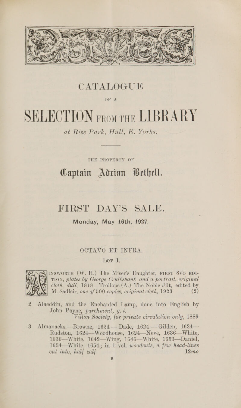   THE PROPERTY OF Captain Adrian Bethell.   FIRST DAY’S SALE. Monday, May 16th, 1927. OCTAVO ET INFRA. Lot 1. Q|iNSwortH (W.H.) The Miser’s Daughter, FIRST 8VO EDI- TION, plates by George Cruikshank and a portrait, original cloth, dull, 1848—Trollope (A.) The Noble Jilt, edited by M. Sadleir, one 0f 500 copies, original cloth, 1923 (2) ne re 2 Alaeddin, and the Enchanted Lamp, done into English by John Payne, parchment, g. t. Villon Society, for private curculation only, 1889 3 Almanacks.—Browne, 1624 — Dade, 1624— Gilden, 1624—- Rudston, 1624—-Woodhouse, 1624—Neve, 1636—White, 1636—White, 1642—Wing, 1646—White, 1653—Daniel, 1654—White, 1654; in 1 vol. woodcuts, a few head-lines cut into, half calf 12mo  B