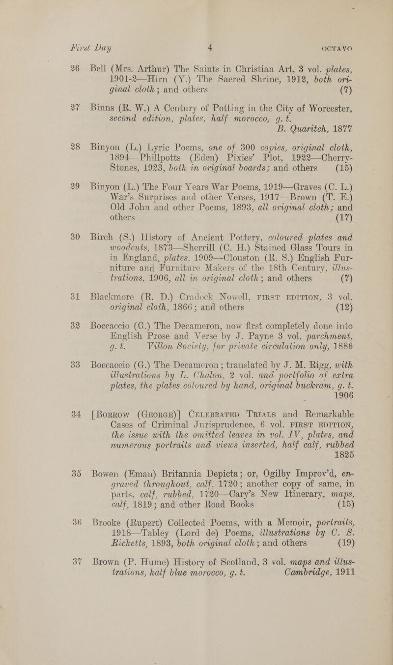 26 eal 28 29 30 32 B33) 34 35 36 3” Bell (Mrs. Arthur) The Saints in Christian Art, 3 vol. plates, 1901-2—Hirn (Y.) The Sacred Shrine, 1912, both ori- ginal cloth; and others (7) Binns (R. W.) A Century of Potting in the City of Worcester, second edition, plates, half morocco, g. t. B. Quaritch, 1877 Binyon (L.) Lyric Poems, one of 300 copies, original cloth, 1894—Phillpotts (Hiden) Pixies’ Plot, 1922—Cherry- Stones, 1923, both in original boards; and others (15) Binyon (L.) The Four Years War Poems, 1919—Graves (C. L.) War’s Surprises and other Verses, 1917—Brown (T. E.) Old John and other Poems, 1893, all original cloth; and others (17) Birch (S.) History of Ancient Pottery, coloured plates and woodcuts, 1873—Sherrill (C. H.) Stained Glass Tours in in England, plates, 1909—Clouston (R. 8S.) English Fur- niture and Furniture Makers of the 18th Century, alus- trations, 1906, all in original cloth; and others (7)  Blackmore (R. D.) Cradock Nowell, Frrst EpITron, 3 vol. original cloth, 1866; and others (12) Boceaccio (G.) The Decameron, now first completely done into English Prose and Verse by J. Payne 3 vol. parchment, Gt. Villon Society, for priate crrculation only, 1886 Boccaccio (G.) The Decameron ; translated by J. M. Rigg, with ulustrations by L. Chalon, 2 vol. and portfolio of extra plates, the plates coloured by hand, original buckram, gq. t. 1906 [Borrow (GEORGE)| CELEBRATED TRIALS and Remarkable Cases of Criminal Jurisprudence, 6 vol. FIRST EDITION, the issue with the omitted leaves m vol. IV, plates, and numerous portraits and views inserted, half calf, rubbed 1825 Bowen (Eman) Britannia Depicta; or, Ogilby Improv’d, en- graved throughout, calf, 1720; another copy of same, in parts, calf, rubbed, 1720—Cary’s New Itinerary, maps, calf, 1819; and other Road Books | (15) Brooke (Rupert) Collected Poems, with a Memoir, portraits, 1918—Tabley (Lord de) Poems, wdlustrations by C. S. — Ricketts, 1893, both original cloth; and others _ (19) Brown (P. Hume) History of Scotland, 3 vol. maps and illus- trations, half blue morocco, g. t. Cambridge, 1911