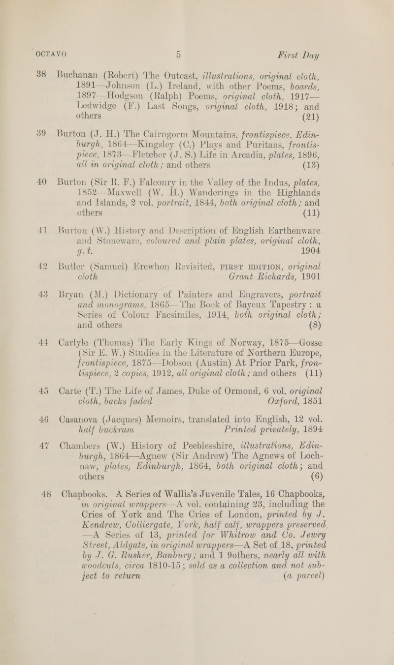 38 39 40) +1 At 45 46 Aq 48 Buchanan (Robert) The Outcast, illustrations, original cloth, 1891—Johnson (l.) Ireland, with other Poems, boards, 1897—Hodgson (Ralph) Poems, original cloth, 1917— Ledwidge (F.) Last Songs, original cloth, 1918; and others (21) Burton (J. H.) The Cairngorm Mountains, frontispiece, Edin- burgh, 1864—Kingsley (C.) Plays and Puritans, frontis- pvece, 1873—Fletcher (J. 8.) Life in Arcadia, plates, 1896, all wn original cloth ; and others (13) Burton (Sir R. F.) Falconry in the Valley of the Indus, plates, 1852—Maxwell (W. H.) Wanderings in the Highlands and Islands, 2 vol. portrait, 1844, both original cloth; and others (11) Burton (W.) History and Description of English Earthenware and Stoneware, coloured and plain plates, original cloth, Get: 1904 Butler (Samuel) Hrewhon Revisited, FIRST EDITION, original cloth Grant Richards, 1901 Bryan (M.) Dictionary of Painters and Engravers, portratt and monograms, 1865—The Book of Bayeux Tapestry: a Series of Colour Facsimiles, 1914, both original cloth; and others (8) Carlyle (Thomas) The Harly Kings of Norway, 1875—Gosse (Sir E. W.) Studies in the Literature of Northern Europe, frontispiece, 1875—Dobson (Austin) At Prior Park, fron- tisprece, 2 copres, 1912, all original cloth; and others (11) Carte (T.) The Life of James, Duke of Ormond, 6 vol. original cloth, backs faded Oxford, 1851 Casanova (Jacques) Memoirs, translated into English, 12 vol. half buckram Printed prwately, 1894 Chambers (W.) History of Peeblesshire, illustrations, Edi- burgh, 1864—Agnew (Sir Andrew) The Agnews of Loch- naw, plates, Edinburgh, 1864, both original cloth; and others (6) Chapbooks. A Series of Wallis’s Juvenile Tales, 16 Chapbooks, im origmal wrappers—A vol. containing 238, including the Cries of York and The Cries of London, printed by J. Kendrew, Collvergate, York, half calf, wrappers preserved. —A Series of 13, printed for Whitrow and Co. Jewry Street, Aldgate, in original wrappers—A Set of 18, printed by J. G. Rusher, Banbury; and 1 9others, nearly all with woodcuts, curca 1810-15; sold as a collection and not sub- ject to return (a parcel)