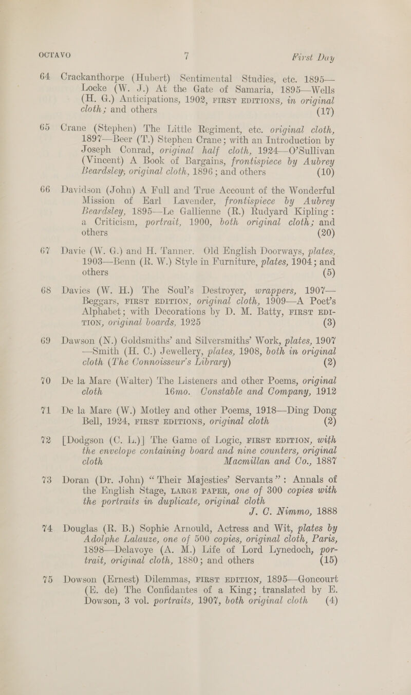 First Day 66 67 69 13 74. 75 Locke (W. J.) At the Gate of Samaria, 1895—Wells (H. G.) Anticipations, 1902, rest Eprrions, in original cloth; and others (17) Crane (Stephen) The Little Regiment, ete. original cloth, 1897— Beer (T.) Stephen Crane; with an Introduction by Joseph Conrad, original half cloth, 1924—O’Sullivan (Vincent) A Book of Bargains, frontispiece by Aubrey Beardsley, original cloth, 1896 ; and others (10) Davidson (John) A Full and True Account of the Wonderful Mission of Earl Lavender, frontispiece by Aubrey Beardsley, 1895—Le Gallienne (R.) Rudyard Kipling: a Criticism, portrait, 1900, both original cloth; and others (20) Davie (W. G.) and H. Tanner. Old English Doorways, plates, 1903—Benn (R. W.) Style in Furniture, plates, 1904; and others (5) Davies (W. H.) The Soul’s Destroyer, wrappers, 1907— Beggars, FIRST EDITION, original cloth, 1909—A Poet’s Alphabet; with Decorations by D. M. Batty, rrrst Ept1- TION, original boards, 1925 (3) Dawson (N.) Goldsmiths’ and Silversmiths’ Work, plates, 1907 —Smith (H. C.) Jewellery, plates, 1908, both wm original cloth. (The Connorsseur’s Library) (2) De la Mare (Walter) The Listeners and other Poems, original cloth 1l6mo. Constable and Company, 1912 De la Mare (W.) Motley and other Poems, 1918—Ding Dong Bell, 1924, FIRST EDITIONS, original cloth (2) [Dodgson (C. L.)| The Game of Logic, FIRST EDITION, with the envelope containing board and nine counters, original cloth Macmillan and Co., 1887 Doran (Dr. John) “Their Majesties’ Servants”: Annals of the English Stage, LARGE PAPER, one of 300 copies with the portraits in duplicate, original cloth J. CO. Nimmo, 1888 Douglas (R. B.) Sophie Arnould, Actress and Wit, plates by Adolphe Lalauze, one of 500 copies, original cloth, Paris, 1898—Delavoye (A. M.) Life of Lord Lynedoch, por- trait, original cloth, 1880; and others (15) Dowson (Ernest) Dilemmas, FIRST EDITION, 1895—Goncourt (i. de) The Confidantes of a King; translated by E. Dowson, 3 vol. portraits, 1907, both original cloth (A)