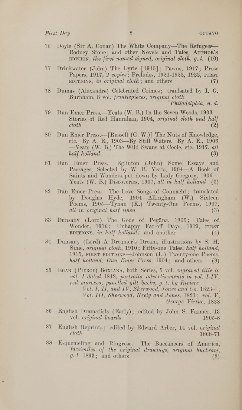 76 U7 18 V9 80 81 32 S34 er5) 36 87 88 Doyle (Sir A. Conan) The White Company—The Refugees— Rodney Stone; and other Novels and Tales, AuTHoR’s EDITION, the first named signed, original cloth, g.t. (10) Drinkwater (John) The Lyric [1915]; Pawns, 1917; Prose Papers, 1917, 2 copies; Preludes, 1921-1922, 1922, FirsT EDITIONS, in original cloth; and others (a) Dumas (Alexandre) Celebrated Crimes; tranlsated by I. G. Burnham, 8 vol. frontispreces, original cloth. Philadelphia, n. d. Dun Emer Press.—Yeats (W. B.) In the Seven Woods, 1903— Stories of Red Hanrahan, 1904, original cloth and half cloth (2) Dun Emer Press.—[ Russell (G. W.)] The Nuts of Knowledge, etc. By A. H., 1903—By Still Waters. By A. E., 1906 —Yeats (W. B.) The Wild Swans at Coole, ete. 1917, all half holland (3) Dun Emer Press. [Eglinton (John) Some LEssays and Passages, Selected by W. B. Yeats, 1904—A Book otf Saints and Wonders put down by Lady Gregory, 1906—-- Yeats (W. B.) Discoveries, 1907, all in half holland (3) Dun Emer Press. The Love Songs of Connacht; translated by Douglas Hyde, 1904—Allingham (W.) Sixteen Poems, 1905—Tynan (K.) Twenty-One Poems, 1907, all in original half linen (3) Dunsany (Lord) The Gods of Pegana, 1905; ‘Tales of Wonder, 1916; Unhappy Far-off Days, 1919, First EDITIONS, in half holland; and another (4) Dunsany (Lord) A Dreamer’s Dream, illustrations by 8. H. Sime, original cloth, 1910; Fifty-one Tales, half holland, 1915, FIRST EDITIONS—Johnson (L.) Twenty-one Poems, half holland, Dun Emer Press, 1904; and others (9) Hican (PieRcE) Boxtana, both Series, 5 vol. engraved title to vol. I dated 1812, portraits, advertisements wn vol. I-IV, red morocco, panelled gilt backs, g.t. by Rwiere Vol. I, LI, and 1V, Sherwood, Jones and Co. 1823-4; Vol. III, Sherwood, Neely and Jones, 1821; vol. V, George Virtue, 1828 Knglish Dramatists (Early); edited by John 8. Farmer, 13 vol. original boards 1905-8 English Reprints; edited by Edward Arber, 14 vol. original cloth 1868-71 Ksquemeling and Ringrose. The Buccaneers of America, facsimiles of the original drawings, orginal buckram, g. t. 1893; and others (3)