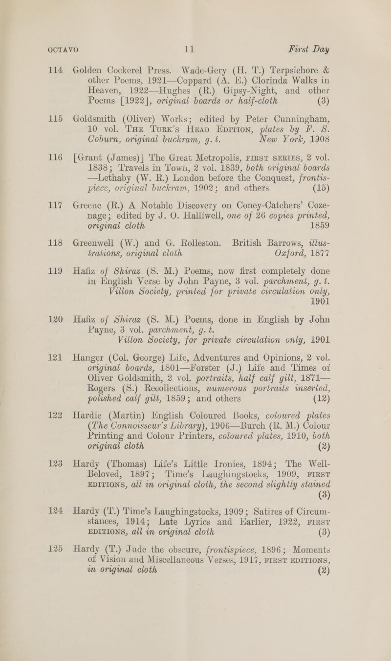 114 115 116 VLG 118 119 120 121 122 123 124 125 Golden Cockerel Press. Wade-Gery (H. T.) Terpsichore &amp; other Poems, 1921—Coppard (A. E.) Clorinda Walks in Heaven, 1922—Hughes (R.) Gipsy-Night, and other Poems [1922], original boards or half-cloth (3) Goldsmith (Oliver) Works; edited by Peter Cunningham, 10 vol. THe Turx’s Heap Eprition, plates by Ff. S. Coburn, original buckram, g. t. New York, 1308 [Grant (James) | The Great Metropolis, FIRST SERIES, 2 vol. 1838; Travels in Town, 2 vol. 1839, both original boards —Lethaby (W. R.) London before the Conquest, frontis- prece, original buckram, 1902; and others (15) Greene (R.) A Notable Discovery on Coney-Catchers’ Coze- nage; edited by J. O. Halliwell, one of 26 copies printed, original cloth 1859 Greenwell (W.) and G. Rolleston. British Barrows, «lus- trations, orignal cloth Oxford, 1877 Hafiz of Shiraz (S. M.) Poems, now first completely done in English Verse by John Payne, 3 vol. parchment, g. t. Villon Society, printed for prwate circulation only, 1901 Hafiz of Shwaz (8S. M.) Poems, done in English by John Payne, 3 vol. parchment, g. t. Villon Society, for prwate circulation only, 1901 Hanger (Col. George) Life, Adventures and Opinions, 2 vol. original boards, 1801—Forster (J.) Life and Times ot Oliver Goldsmith, 2 vol. portraits, half calf gilt, 1871— Rogers (S.) Recollections, numerous portraits imseried, polished calf gilt, 1859; and others (12) Hardie (Martin) English Coloured Books, colowred plates (Lhe Connorsseur’s Library), 1906—Burch (R. M.) Colour Printing and Colour Printers, colowred plates, 1910, both original cloth (2) Hardy (Thomas) Life’s Little Ironies, 1894; The Well- Beloved, 189%; 'Time’s Laughingstocks, 1909, First EDITIONS, all wn original cloth, the second slightly stamed (3) Hardy (‘T.) 'Time’s Laughingstocks, 1909; Satires of Circum- stances, 1914; Late Lyrics and Harlier, 1922, First EDITIONS, all in original cloth (3) Hardy (T.) Jude the obscure, frontispiece, 1896; Moments of Vision and Miscellaneous Verses, 1917, FIRST EDITIONS, wn original cloth (2)