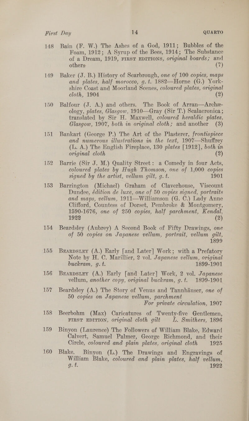 148 149 152 154 155 156 157 158 159 160 Bain (F. W.) The Ashes of a God, 1911; Bubbles of the Foam, 1912; A Syrup of the Bees, 1914; The Substance of a Dream, 1919, FIRST EDITIONS, original boards; and others: (7) Baker (J. B.) History of Scarbrough, one of 100 copies, maps and plates, half morocco, g. ¢t. 1882—Horne (G.) York- shire Coast and Moorland Scenes, coloured plates, original cloth, 1904 (2) Balfour (J. A.) and others. The Book of Arran—Arche- ology, plates, Glasgow, 1910—Gray (Sir T.) Sealacronica ; translated by Sir H. Maxwell, coloured heraldic plates, Glasgow, 1907, both in original cloth; and another (3) Bankart (George P.) The Art of the Plasterer, frontispiece and numerous illustrations in the text, 1907—Shuffrey (L. A.) The English Fireplace, 130 plates [1912], both in original cloth (2) Barrie (Sir J. M.) Quality Street: a Comedy in four Acts, coloured plates by Hugh Thomson, one of 1,000 copies signed by the artist, vellum gilt, g. t. 1901 Barrington (Michael) Graham of Claverhouse, Viscount Dundee, édition de luxe, one of 50 copies signed, portraits and maps, vellum, 1911—Williamson (G. C.) Lady Anne Clifford, Countess of Dorset, Pembroke &amp; Montgomery, 1590-1676, one of 250 copies, half parchment, Kendal, 1922 (2) Beardsley (Aubrey) A Second Book of Fifty Drawings, one of 50 copies on Japanese vellum, portrait, vellum gilt, 1899 BEARDSLEY (A.) Early [and Later] Work; with a Prefatory Note by H. C. Marillier, 2 vol. Japanese vellum, original buckram, g. t. 1899-1901 BEARDSLEY (A.) Harly [and Later] Work, 2 vol. Japanese vellum, another copy, original buckram, g.t. 1899-1901 Beardsley (A.) The Story of Venus and Tannhauser, one of 50 copies on Japanese vellum, parchment _ For prwate circulation, 1907 Beerbohm (Max) Caricatures of Twenty-five Gentlemen, FIRST EDITION, original cloth guilt L. Smithers, 1896 Binyon (Laurence) The Followers of William Blake, Edward Calvert, Samuel Palmer, George Richmond, and their Circle, coloured and plain plates, original cloth 1925 Blake. Binyon (L.) The Drawings and Engravings of William Blake, coloured and plain plates, half vellum,