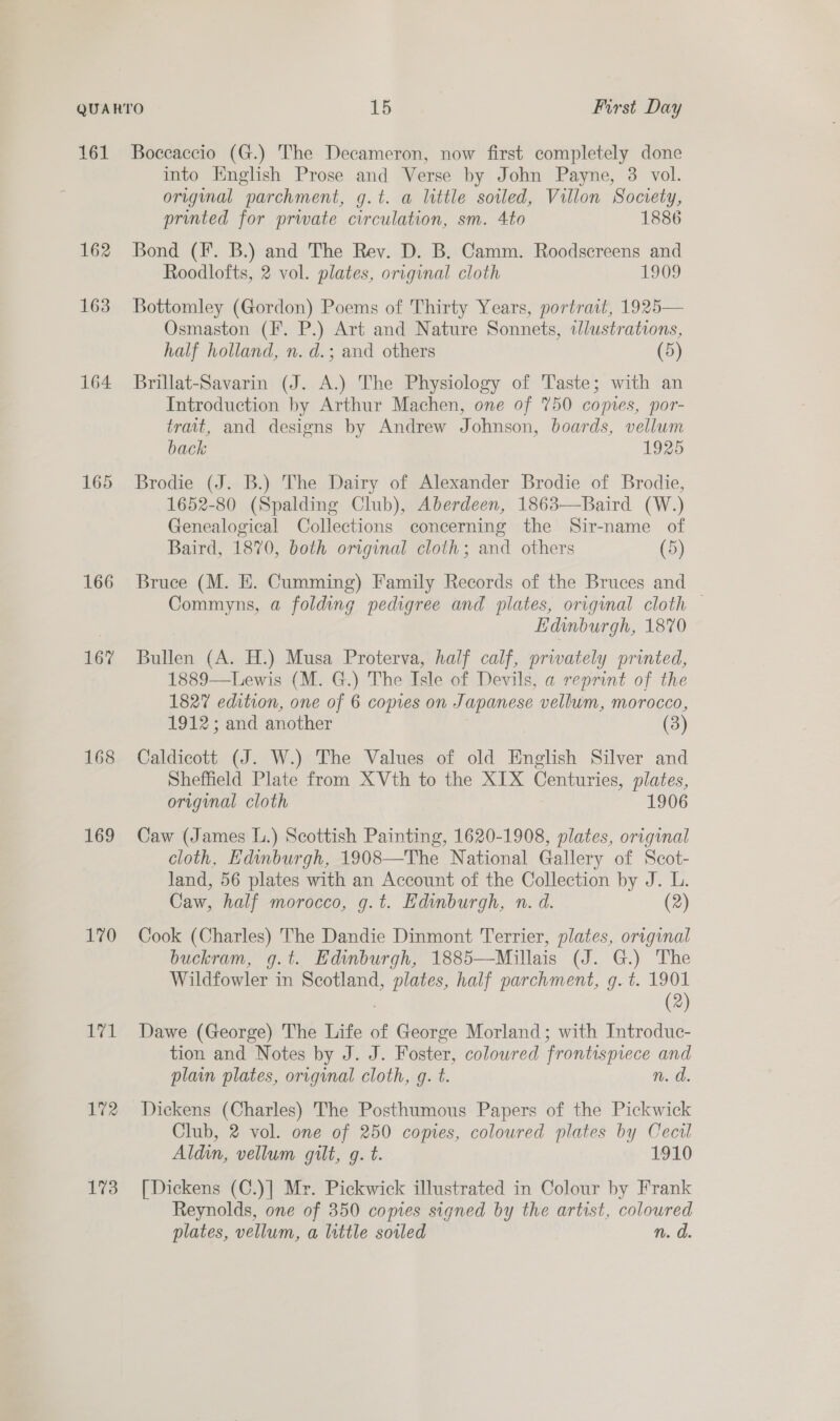 161 162 163 164 166 167 168 169 170 hal 172 173 Boccaccio (G.) The Decameron, now first completely done into English Prose and Verse by John Payne, 3 vol. original parchment, g.t. a little soiled, Villon Society, printed for prwate circulation, sm. 4to 1886 Bond (Ff. B.) and The Rev. D. B. Camm. Roodscreens and Roodlofts, 2 vol. plates, original cloth 1909 Bottomley (Gordon) Poems of Thirty Years, portrait, 1925— Osmaston (F. P.) Art and Nature Sonnets, tlustrations, half holland, n. d.; and others (5) Brillat-Savarin (J. A.) The Physiology of Taste; with an Introduction by Arthur Machen, one of 750 coptes, por- trait, and designs by Andrew Johnson, boards, vellum back 1925 Brodie (J. B.) The Dairy of Alexander Brodie of Brodie, 1652-80 (Spalding Club), Aberdeen, 1863—Baird (W.) Genealogical Collections concerning the Sir-name of Baird, 1870, both original cloth; and others (5) Bruce (M. HE. Cumming) Family Records of the Bruces and Commyns, a folding pedigree and plates, original cloth Edinburgh, 1870 Bullen (A. H.) Musa Proterva, half calf, privately printed, 1889—Lewis (M. G.) The Isle of Devils, a reprint of the 1827 edition, one of 6 copes on Japanese vellum, morocco, 1912; and another (3) Caldicott (J. W.) The Values of old English Silver and Sheffield Plate from XVth to the XIX Centuries, plates, original cloth 1906 Caw (James L.) Scottish Painting, 1620-1908, plates, original cloth, Edinburgh, 1908—The National Gallery of Scot- land, 56 plates with an Account of the Collection by J. L. Caw, half morocco, g.t. Edinburgh, n. d. (2) Cook (Charles) The Dandie Dinmont Terrier, plates, original buckram, g.t. Edinburgh, 1885—Millais (J. G.) The Wildfowler in Scotland, plates, half parchment, g.t. 1901 : (2) Dawe (George) The Life of George Morland; with Introduc- tion and Notes by J. J. Foster, coloured frontispiece and plain plates, origynal cloth, g. t. n. d. Dickens (Charles) The Posthumous Papers of the Pickwick Club, 2 vol. one of 250 copies, coloured plates by Cecil Aldin, vellum gilt, g. t. 1910 [Dickens (C.)] Mr. Pickwick illustrated in Colour by Frank Reynolds, one of 350 copies signed by the artist, coloured plates, vellum, a little soiled n. d.