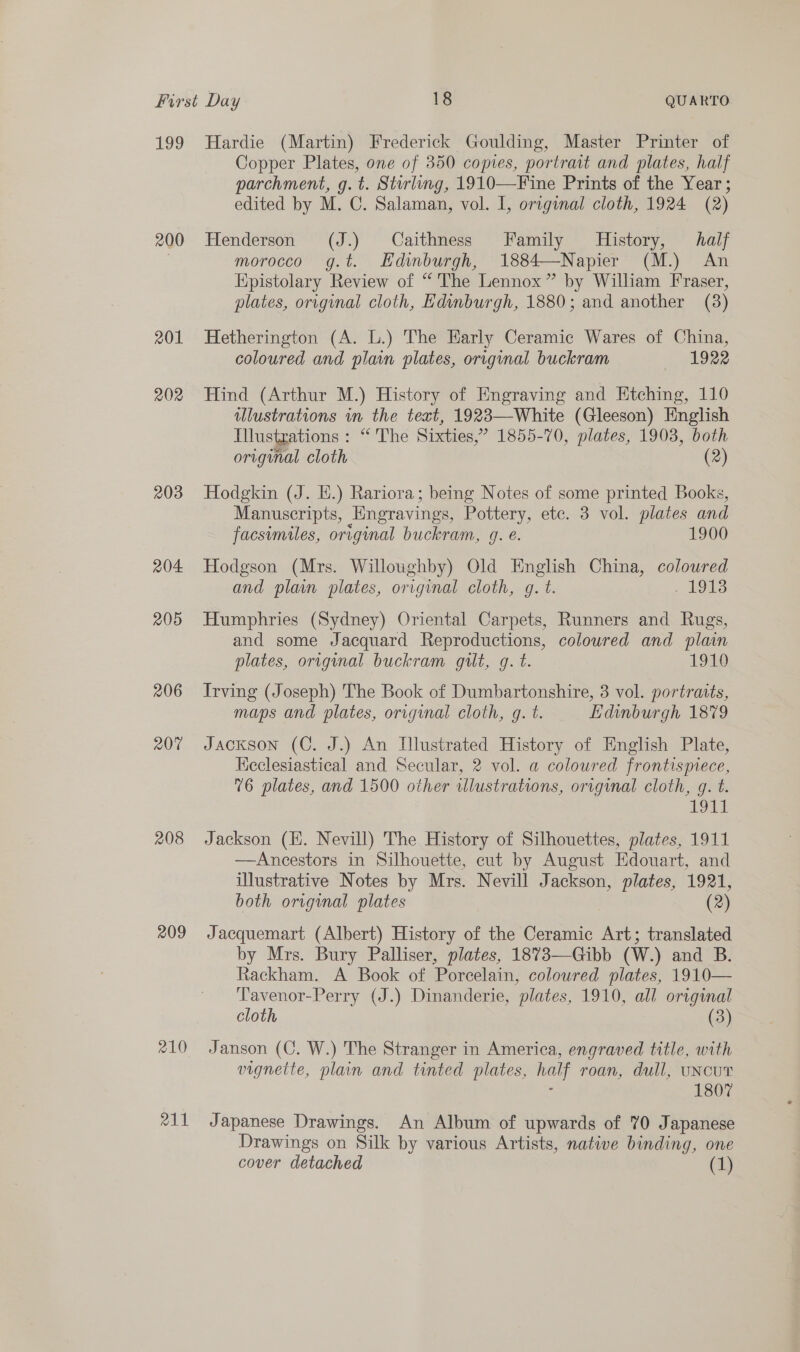 200 201 202 203 204. 205 206 207 208 209 210 211 Copper Plates, one of 350 copies, portrait and plates, half parchment, g.t. Stirling, 1910—Fine Prints of the Year ; edited by M. C. Salaman, vol. I, original cloth, 1924 (2) Henderson (J.) Caithness Family History, halj morocco g.t. Hdinburgh, 1884—Napier (M.) An Epistolary Review of “'The Lennox” by Wiliam Fraser, plates, original cloth, Edinburgh, 1880; and another (38) Hetherington (A. L.) The Early Ceramic Wares of China, coloured and plain plates, original buckram 1922 Hind (Arthur M.) History of Engraving and Htching, 110 ulustrations im the text, 1923—White (Gleeson) HEnglish Illustrations : “'The Sixties,” 1855-70, plates, 1903, both original cloth (2) Hodgkin (J. HE.) Rariora; being Notes of some printed Books, Manuscripts, Engravings, Pottery, etc. 3 vol. plates and facsimiles, original buckram, 9. e. 1900 Hodgson (Mrs. Willoughby) Old English China, coloured and plain plates, original cloth, g. t. . 1Od3 Humphries (Sydney) Oriental Carpets, Runners and Rugs, and some Jacquard Reproductions, coloured and plain plates, original buckram gilt, g. t. 1910 Irving (Joseph) The Book of Dumbartonshire, 3 vol. portratts, maps and plates, original cloth, g. t. Edinburgh 1879 Jackson (C. J.) An Dlustrated History of English Plate, Keclesiastical and Secular, 2 vol. a coloured frontispiece, 76 plates, and 1500 other wlustrations, orrginal cloth, g. t. 1911 Jackson (HE. Nevill) The History of Silhouettes, plates, 1911 —Ancestors in Silhouette, cut by August Edouart, and illustrative Notes by Mrs. Nevill Jackson, plates, 1921, both original plates (2) Jacquemart (Albert) History of the Ceramic Art; translated by Mrs. Bury Palliser, plates, 1873—Gibb (W.) and B. Rackham. A Book of Porcelain, colowred plates, 1910— Tavenor-Perry (J.) Dinanderie, plates, 1910, all original cloth (3) Janson (C. W.) The Stranger in America, engraved title, with vignette, plain and tinted plates, hail roan, dull, UNCUT 1807 Japanese Drawings. An Album of upwards of 70 Japanese Drawings on Silk by various Artists, native binding, one cover detached (1)