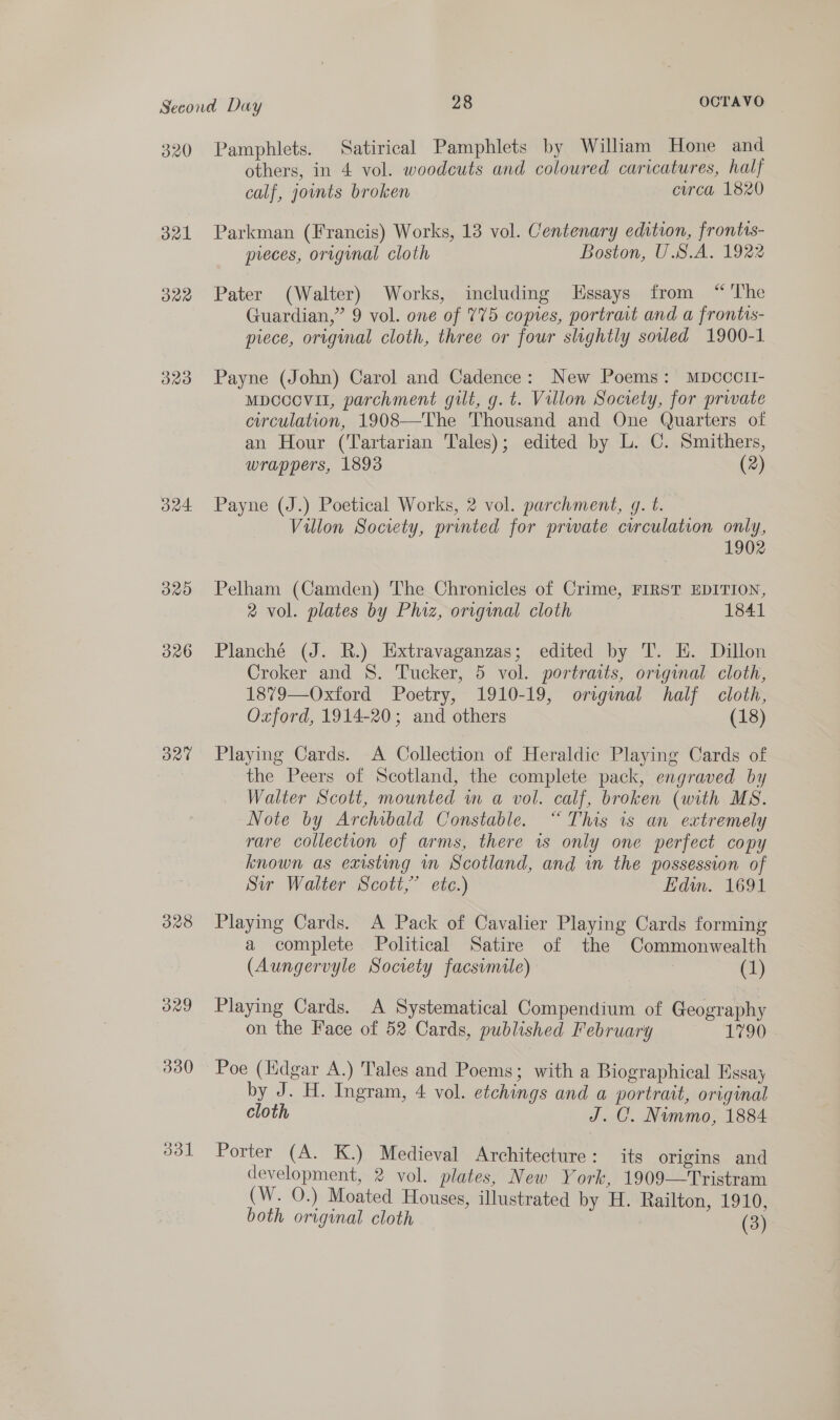 320 21 O22 320 O24. B20 326 O20 328 Pamphlets. Satirical Pamphlets by William Hone and others, in 4 vol. woodcuts and coloured caricatures, half calf, jouts broken circa 1820 Parkman (Francis) Works, 13 vol. Centenary edition, frontis- preces, original cloth Boston, U.B.A. 1922 Pater (Walter) Works, including Essays from “'The Guardian,” 9 vol. one of 775 copies, portrait and a frontis- piece, original cloth, three or four slightly soled 1900-1 Payne (John) Carol and Cadence: New Poems: Mpccclt- Mpcccvil, parchment gilt, g. t. Villon Society, for private circulation, 1908—The Thousand and One Quarters of an Hour (Tartarian Tales); edited by L. C. Smithers, wrappers, 1893 (2) Payne (J.) Poetical Works, 2 vol. parchment, g. t. Villon Society, printed for prwate cwrculation only, 1902 Pelham (Camden) The Chronicles of Crime, FIRST EDITION, 2 vol. plates by Phiz, origual cloth 1841 Planché (J. R.) Extravaganzas; edited by T. E. Dillon Croker and 8. Tucker, 5 vol. portraits, original cloth, 1879—Oxford Poetry, 1910-19, original half cloth, Oxford, 1914-20; and others (18) Playing Cards. &lt;A Collection of Heraldic Playing Cards of the Peers of Scotland, the complete pack, engraved by Walter Scott, mounted wm a vol. calf, broken (with MS. Note by Archibald Constable. “This is an extremely rare collection of arms, there is only one perfect copy known as existing mn Scotland, and in the possession of Sir Walter Scott,’ etc.) Edm. 1691 Playing Cards. A Pack of Cavalier Playing Cards forming a complete Political Satire of the Commonwealth (Aungervyle Society facsimile) | (1) Playing Cards. A Systematical Compendium of Geography on the Face of 52 Cards, published February 1790 Poe (Edgar A.) Tales and Poems; with a Biographical Hssay by J. H. Ingram, 4 vol. etchings and a portrait, original cloth J. C. Nimmo, 1884 Porter (A. K.) Medieval Architecture: its origins and development, 2 vol. plates, New York, 1909—Tristram (W. 0.) Moated Houses, illustrated by H. Railton, 1910, both original cloth (3)