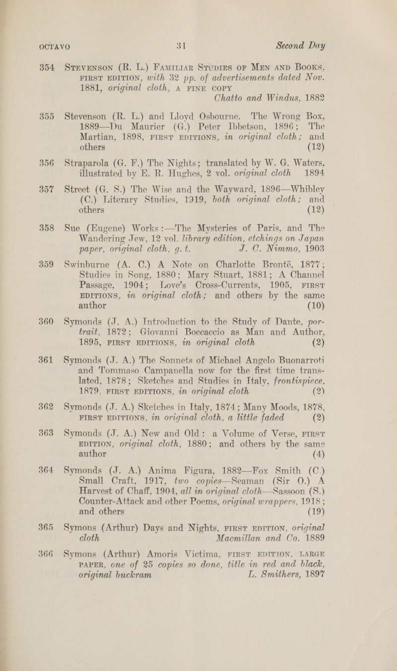 355 356 357 358 399 360 361 362 363 364 365 366 FIRST EDITION, with 32 pp. of advertisements dated Nov. 1881, original cloth, A FINE COPY Chatto and Windus, 1882 Stevenson (R. L.) and Lloyd Osbourne. The Wrong Box, 1889—Du Maurier (G.) Peter Ibbetson, 1896; The Martian, 1898, FIRST EDITIONS, i original cloth; and others (12) Straparola (G. F.) The Nights; translated by W. G. Waters, illustrated by E. R. Hughes, 2 vol. original cloth 1894 Street (G. S.) The Wise and the Wayward, 1896—Whibley (C.) Literary Studies, 1919, both original cloth; and others (12) Sue (Eugene) Works:—The Mysteries of Paris, and The Wandering Jew, 12 vol. library edition, etchings on Japan paper, original cloth, g. t. J. C. Nimmo, 1903 Swinburne (A. C.) A Note on Charlotte Bronté, 1877; Studies in Song, 1880; Mary Stuart, 1881; A Channel Passage, 1904; lLove’s Cross-Currents, 1905, FIRST EDITIONS, in original cloth; and others by the same author (10) Symonds (J. A.) Introduction to the Study of Dante, por- trait, 1872; Giovanni Boecaccio as Man and Author, 1895, FIRST EDITIONS, in original cloth (2) Symonds (J. A.) The Sonnets of Michael Angelo Buonarroti and ‘Tommaso Campanella now for the first time trans- lated, 1878; Sketches and Studies in Italy, frontispiece, 1879, FIRST EDITIONS, in original cloth (2) Symonds (J. A.) Sketches in Italy, 1874; Many Moods, 1878, FIRST EDITIONS, in original cloth, a little faded (2) Symonds (J. A.) New and Old: a Volume of Verse, Frrst EDITION, original cloth, 1880; and others by the same author (4) Symonds (J. A.) Anima Figura, 1882—Fox Smith (C.) Small Craft, 1917, two copies—Seaman (Sir 0.) A Harvest of Chaff, 1904, all in original cloth—Sassoon (S.) Counter-Attack and other Poems, original wrappers, 1918 ; and others (19) Symons (Arthur) Days and Nights, FIRST EDITION, original cloth Macmillan and Co. 1889 Symons (Arthur) Amoris Victima, FIRST EDITION, LARGE PAPER, one of 25 copies so done, title in red and black, original buckram L. Smithers, 189%