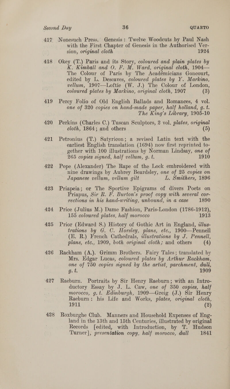 418 419 420 421 422 423 424 425 426 427 428 ‘Nonesuch Press. Genesis :. Twelve Woodcuts by Paul Nash with the First Chapter of Genesis in the Authorised Ver- sion, original cloth 1924. Okey (T.) Paris and its Story, coloured and plain plates by K. Kimball and O. Fr. M. Ward, original cloth, 1904— The Colour of Paris by The Académicians Goncourt, edited by L. Descaves, colowred plates by Y. Markino, vellum, 190%7—Loftie (W. J.) The Colour of London, coloured plates by Markino, original cloth, 1907 (3) Percy Folio of Old English Ballads and Romances, 4 vol. one of 320 copies on hand-made paper, half holland, g. t. The King’s Library, 1905-10 Perkins (Charles C.) Tuscan Sculptors, 2 vol. plates, origimal cloth, 1864; and others (5) Petronius (T.) Satyricon; a revised Latin text with the earliest English translation (1694) now first reprinted to- gether with 100 illustrations by Norman Lindsay, one of 365 copies signed, half vellum, g. t. 1 Pope (Alexander) The Rape of the Lock embroidered with nine drawings by Aubrey Beardsley, one of 25 copies on Japanese vellum, vellum gilt L. Smithers, 1896 Priapeia; or The Sportive Epigrams of divers Poets on Priapus, Sir Rk. F. Burton’s proof copy with. several cor- rections in his hand-writing, unbound, in a case 1890 Price (Julius M.) Dame Fashion, Paris-London (1786- hae 155 coloured plates, half morocco 1913 Prior (Edward 8.) History of Gothic Art in England, dlus- trations by G. C. Horsley, plans, etc., 1900—Pennell (EH. R.) French Cathedrals, wWlustratwons by J. Pennell, plans, etc., 1909, both original cloth; and others (4) Rackham (A.). Grimm Brothers. Fairy Tales; translated by Mrs. Edgar Lucas, coloured plates by Arthur Rackham, one of 750 copies signed by the artist, parchment, dull, g. t. 1909 Raeburn. Portraits by Sir Henry Raeburn; with an Intro- ductory Essay by J. L. Caw, one of 350 copies, half morocco, g.t. Edinburgh, 1909—Greig (J.) Sir Henry Raeburn: his Life and Works, plates, original cloth, 1911 (2) Roxburghe Club. Manners and Household Expenses of Eng- land in the 13th and 15th Centuries, illustrated by original Records [edited, with Introduction, by T. Hudson Turner], presentation copy, half morocco, dull 1841