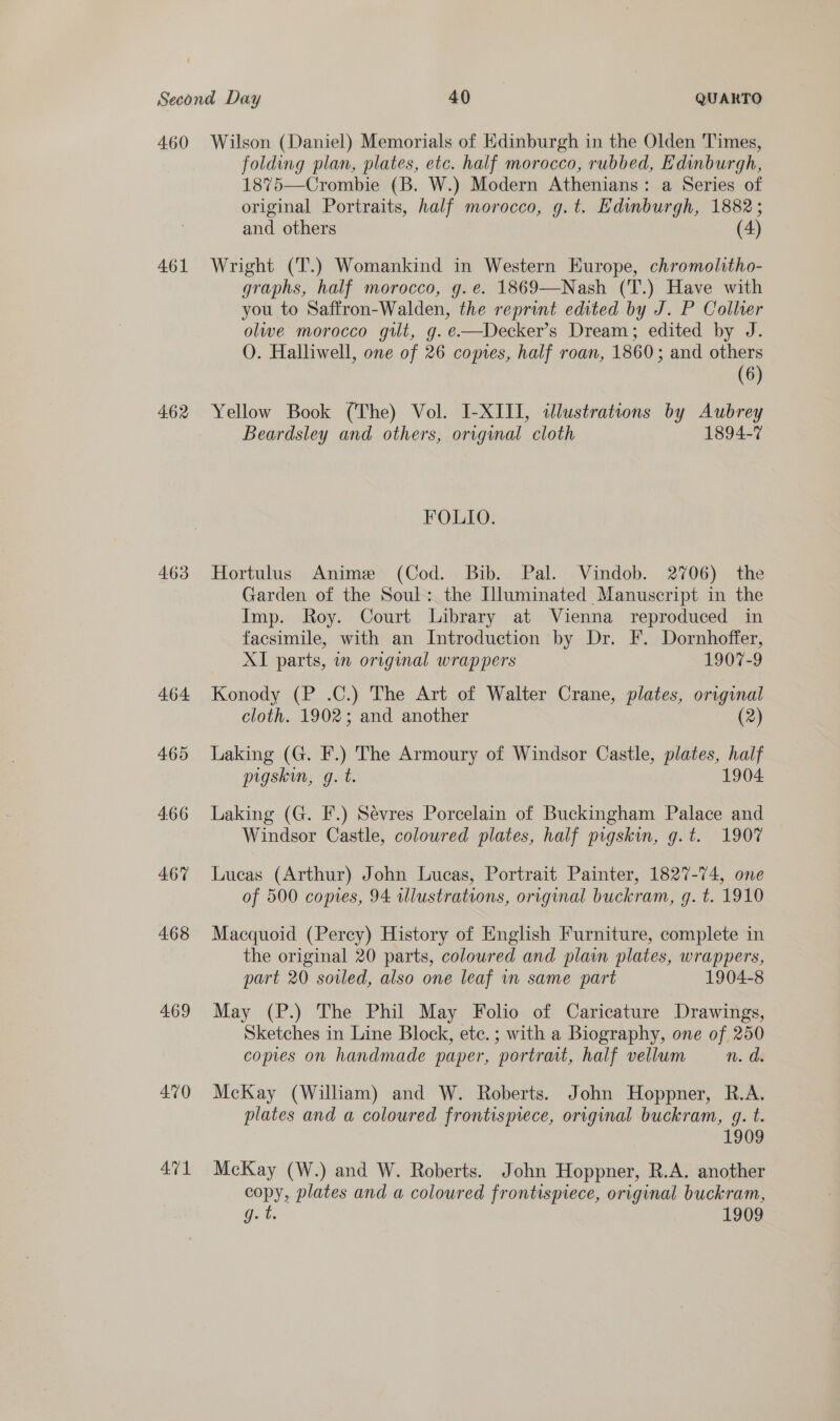 460 461 462 463 464 465 4.66 467 468 469 AM1 Wilson (Daniel) Memorials of Edinburgh in the Olden Times, folding plan, plates, etc. half morocco, rubbed, Edinburgh, 187%75—Crombie (B. W.) Modern Athenians: a Series of original Portraits, half morocco, g.t. Edinburgh, 1882; and others (4) Wright (T.) Womankind in Western Europe, chromolitho- graphs, half morocco, g.e. 1869—Nash (T.) Have with you to Saffron-Walden, the reprint edited by J. P Collier olwe morocco git, g.e—Decker’s Dream; edited by J. O. Halliwell, one of 26 comes, half roan, 1860; and others (6) Yellow Book (The) Vol. I-XIII, illustrations by Aubrey Beardsley and others, original cloth 1894-7 FOLIO. Hortulus Anime (Cod. Bib. Pal. Vindob. 2706) the Garden of the Soul: the Illuminated Manuscript in the Imp. Roy. Court Library at Vienna reproduced in facsimile, with an Introduction by Dr. F. Dornhoffer, XI parts, in original wrappers 1907-9 Konody (P .C.) The Art of Walter Crane, plates, original cloth. 1902; and another (2) Laking (G. F.) The Armoury of Windsor Castle, plates, half pigskin, g. t. 1904 Laking (G. F.) Sevres Porcelain of Buckingham Palace and Windsor Castle, coloured plates, half pigskin, g.t. 1907 Lucas (Arthur) John Lucas, Portrait Painter, 1827-74, one of 500 copies, 94 illustrations, original buckram, g. t. 1910 Macquoid (Percy) History of English Furniture, complete in the original 20 parts, coloured and pla plates, wrappers, part 20 soled, also one leaf in same part 1904-8 May (P.) The Phil May Folio of Caricature Drawings, Sketches in Line Block, ete. ; with a Biography, one of 250 copies on handmade paper, portrait, half vellum n. d. McKay (William) and W. Roberts. John Hoppner, R.A. plates and a coloured frontispiece, original buckram, q. t. 1909 McKay (W.) and W. Roberts. John Hoppner, R.A. another copy, plates and a coloured frontispiece, original buckram, Gat 1909