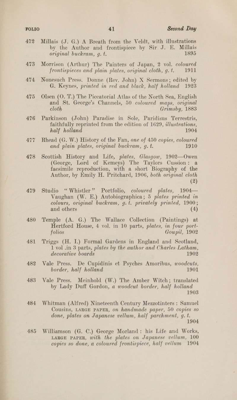 FOLIO 41 Second Day 472 Millais (J. G.) A Breath from the Veldt, with illustrations by the Author and frontispiece by Sir J. EH. Millais original buckram, g. t. 1895 473 Morrison (Arthur) The Painters of Japan, 2 vol. coloured frontispieces and plain plates, original cloth, g.t. 1911 474 Nonesuch Press. Donne (Rev. John) X Sermons; edited by G. Keynes, printed in red and black, half holland 1923 475 Olsen (O. 'T.) The Piccatorial Atlas of the North Sea, English and St. George’s Channels, 50 coloured maps, original cloth Grumsby, 1883 476 Parkinson (John) Paradise in Sole, Paridisus Terrestris, faithfully reprinted from the edition of 1629, illustrations, half holland 1904 477 Rhead (G. W.) History of the Fan, one of 450 copies, coloured and plain plates, original buckram, gq. t. 1910 478 Scottish History and Life, plates, Glasgow, 1902—Owen (George, Lord of Kemeys) The Taylors Cussion: a facsimile reproduction, with a short Biography of the Author, by Emily H. Pritchard, 1906, both original cloth (2) 479 Studio ‘“ Whistler” Portfolio, coloured plates, 1904— Vaughan (W. E.) Autobiographica; 5 plates printed in colours, original buckram, g.t. privately printed, 1900; and others (4) 480 Temple (A. G.) The Wallace Collection (Paintings) at Hertford House, 4 vol. in 10 parts, plates, in four port- folios Goupil, 1902 481 ‘Triggs (H. I.) Formal Gardens in England and Scotland, 1 vol .in 3 parts, plates by the author and Charles Latham, decoratwe boards 1902 482 Vale Press. De Cupidinis et Psyches Amoribus, woodcuts, border, half holland 1901 483 Vale Press. Meinhold (W.) The Amber Witch; translated by Lady Duff Gordon, a woodcut border, half holland 1903 484 Whitman (Alfred) Nineteenth Century Mezzotinters : Samuel Cousins, LARGE PAPER, on handmade paper, 50 copies so done, plates on Japanese vellum, half parchment, q. t. 1904 485 Williamson (G. C.) George Morland: his Life and Works, LARGE PAPER, with the plates on Japanese vellum, 100 comes so done, a coloured frontispiece, half vellum 1904