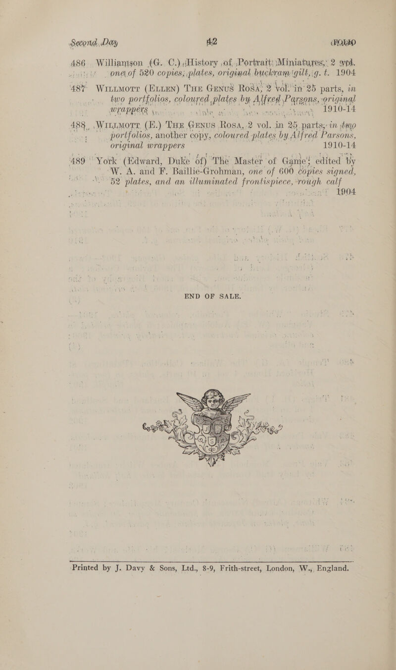 486 489 | Williamson (G. C.) (History ,of ,Portrart: Miniatures,” 2 spl. oneof 520 copies, plates, original buckram igult,: ig. t. 1904 Witimorr (ELLEN) THE GENUS Rosa? 2 Vols in 25 parts, i two porHighes, coloured, Pate by Aled aie original WLAPPERS cal ca ~1910-14 \ Laks ‘ Witimorr, (E.) THe ake oe 2 me in 25, pees in two portfolios, another cOpy, coloured plates by Alfred Parsons, original wrappers | y9ov0=4 “York (Edward, Duke of) The Master ' of Game! edited py fe A. and F. Baillie-Grohman, one of 600 copies signed, “82 Oe and an uluminated 1 frontispiece, rough calf | - ephentt TE {#4 +