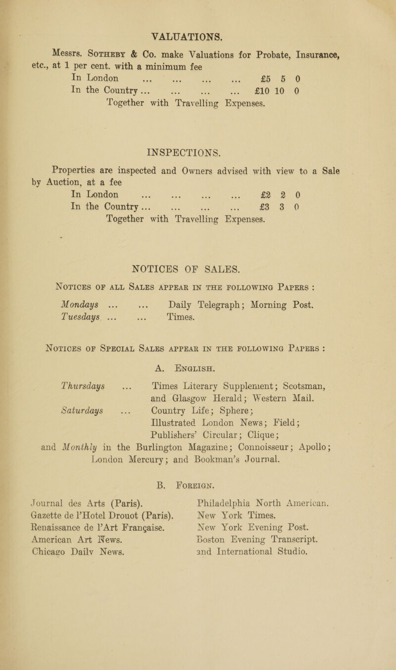 VALUATIONS. Messrs. SotHesy &amp; Co. make Valuations for Probate, Insurance, etc., at 1 per cent. with a minimum fee In London ae ee aK ae £5 5 0 In the Country .. ec) aie sd ie 8 aa Together wiih Tray alta Expenses. INSPECTIONS. Properties are inspected and Owners advised with view to a Sale by Auction, at a fee In London ce oy as: ae £2 2 0 In the Country .. £3 2°90 Together ath Mavalling Der nensea, NOTICES OF SALES. NOTICES OF ALL SALES APPEAR IN THE FOLLOWING PAPERS : Mondays ... es Daily Telegraph; Morning Post. Tuesdays. ... es Times. | NOTICES OF SPECIAL SALES APPEAR IN THE FOLLOWING PAPERS : A. ENGLISH. Thursdays... Times Literary Supplement; Scotsman, and Glasgow Herald; Western Mail. Saturdays ... Country Life; Sphere; Illustrated London News; Field; Publishers’ Circular; Clique; and Monthly in the Burlington Magazine; Connoisseur; Apollo; London Mercury; and Bookman’s Journal. B. FOREIGN. Journal des Arts (Paris). Philadelphia North American. Gazette de Hotel Drouot (Paris). New York Times. Renaissance de l’Art Frangaise. New York Evening Post. Boston Evening ‘Transcript. American Art Wews. and International Studio. Chicago Dailv News.