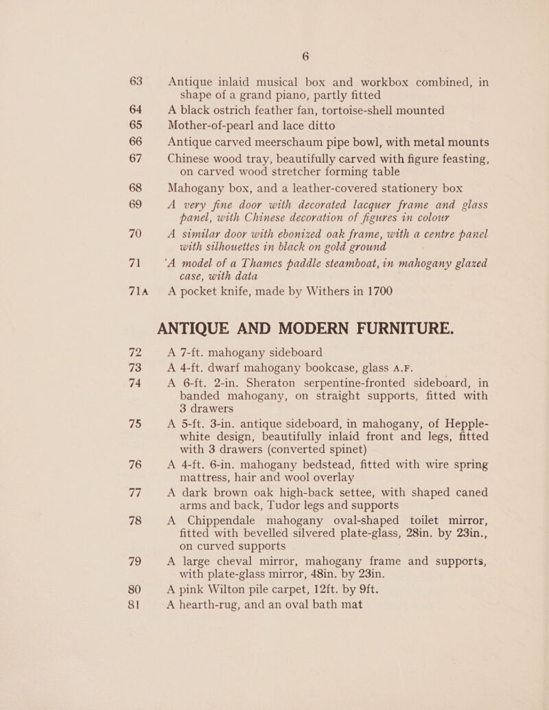 63 Antique inlaid musical box and workbox combined, in shape of a grand piano, partly fitted 64 A black ostrich feather fan, tortoise-shell mounted 65 Mother-of-pearl and lace ditto 66 Antique carved meerschaum pipe bowl, with metal mounts 67 Chinese wood tray, beautifully carved with figure feasting, on carved wood stretcher forming table 68 Mahogany box, and a leather-covered stationery box 69 A very fine door with decorated lacquer frame and glass panel, with Chinese decoration of figures in colour 70 A similar door with ebonized oak frame, with a centre panel with silhouettes in black on gold ground Fa ‘A model of a Thames paddle steamboat, in mahogany glazed case, with data 714 <A pocket knife, made by Withers in 1700 ANTIQUE AND MODERN FURNITURE. 72 A 7-ft. mahogany sideboard 73 A 4-ft. dwarf mahogany bookcase, glass A.F. 74 A 6-ft. 2-in. Sheraton serpentine-fronted sideboard, in banded mahogany, on straight supports, fitted with 3 drawers 75 A 5-ft. 3-in. antique sideboard, in mahogany, of Hepple- white design, beautifully inlaid front and legs, fitted with 3 drawers (converted spinet) 76 A 4-ft. 6-in. mahogany bedstead, fitted with wire spring mattress, hair and wool overlay Tir A dark brown oak high-back settee, with shaped caned arms and back, Tudor legs and supports 78 A Chippendale mahogany oval-shaped toilet mirror, fitted with bevelled silvered plate- glass, 28in. by 23in., on curved supports 79 A large cheval mirror, mahogany frame and supports, with plate-glass mirror, 48in. by 23in. 80 A pink Wilton pile carpet, 12ft. by 9ft. 81 A hearth-rug, and an oval bath mat