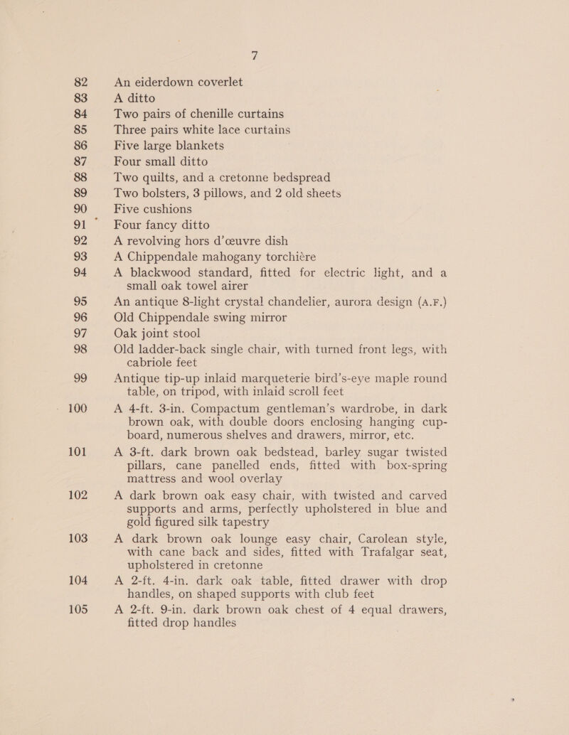 83 84 85 86 87 88 89 90 92 93 94 95 96 oF 98 99 101 102 103 104 105 A ditto Two pairs of chenille curtains Three pairs white lace curtains Five large blankets Four small ditto Two quilts, and a cretonne bedspread Two bolsters, 3 pillows, and 2 old sheets Five cushions Four fancy ditto A revolving hors d’ceuvre dish A Chippendale mahogany torchiére A blackwood standard, fitted for electric light, and a small oak towel airer An antique 8-light crystal chandelier, aurora design (A.F.) Old Chippendale swing mirror Oak joint stool Old ladder-back single chair, with turned front legs, with cabriole feet Antique tip-up inlaid marqueterie bird’s-eye maple round table, on tripod, with inlaid scroll feet A 4-ft. 3-in. Compactum gentleman’s wardrobe, in dark brown oak, with double doors enclosing hanging cup- board, numerous shelves and drawers, mirror, etc. A 3-ft. dark brown oak bedstead, barley sugar twisted pillars, cane panelled ends, fitted with box-spring mattress and wool overlay A dark brown oak easy chair, with twisted and carved supports and arms, perfectly upholstered in blue and gold figured silk tapestry A dark brown oak lounge easy chair, Carolean style, with cane back and sides, fitted with Trafalgar seat, upholstered in cretonne A 2-ft. 4-in. dark oak table, fitted drawer with drop handles, on shaped supports with club feet A 2-ft. 9-in. dark brown oak chest of 4 equal drawers, fitted drop handles