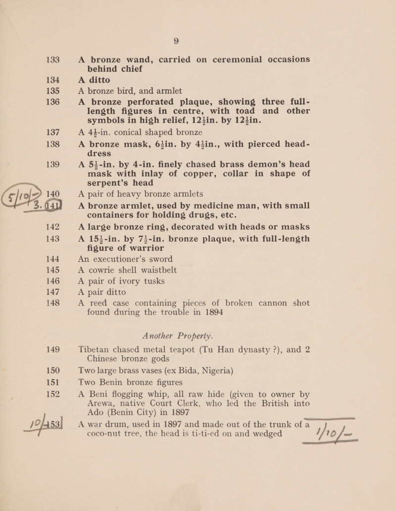  A bronze wand, carried on ceremonial occasions behind chief A bronze bird, and armlet A bronze perforated plaque, showing three full- length figures in centre, with toad and other symbols in high relief, 124in. by 124in. A 44-in. conical shaped bronze A bronze mask, 64in. by 44in., with pierced head- dress A 51-in. by 4-in. finely chased brass demon’s head mask with inlay of copper, collar in shape of serpent’s head A pair of heavy bronze armlets A bronze armlet, used by medicine man, with small containers for holding drugs, etc. A large bronze ring, decorated with heads or masks A 154-in. by 74-in. bronze plaque, with full-length figure of warrior An executioner’s sword A cowrie shell waistbelt A pair of ivory tusks A pair ditto A reed case containing pieces of broken cannon shot found during the trouble in 1894 Another Property. Tibetan chased metal teapot (Tu Han dynasty ?), and 2 Chinese bronze gods Two large brass vases (ex Bida, Nigeria) Two Benin bronze figures A Beni flogging whip, all raw hide (given to owner by Arewa, native Court Clerk, who led the British into Ado (Benin City) in 1897 coco-nut tree, the head is ti-ti-ed on and wedged  