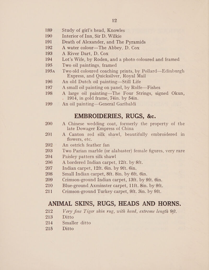 189 190 191 192 193 194 195 195A 196 197 198 199 200 201 202 203 204 206 207 208 209 210 211 12 Study of girl’s head, Knowles Interior of Inn, Sir D. Wilkie Death of Alexander, and The Pyramids A water colour—The Abbey, D. Cox AshiverrDant lw aWox Lot’s Wife, by Roden, and a photo coloured and framed Two oil paintings, framed Two old coloured coaching prints, by Pollard—Edinburgh Express, and Quicksilver, Royal Mail An old Dutch oil painting—Still Life A small oil painting on panel, by Rolfe—Fishes A large oil painting—The Four Strings, signed Okun, 1914, in gold frame, 74in. by 54in. An oil painting—General Garibaldi EMBROIDERIES, RUGS, &amp;c. A Chinese wedding coat, formerly the property of the late Dowager Empress of China A Canton red silk shawl, beautifully embroidered in flowers, etc. An ostrich feather fan Two Parian marble (or alabaster) female figures, very rare Paisley pattern silk shawl A bordered Indian carpet, 12ft. by 8ft. Indian carpet, 12ft. 6in. by 9ft. 6in. Small Indian carpet, 8ft. 8in. by 6ft. 6in. Crimson-ground Indian carpet, 13ft. by 9ft. 6in. Blue-ground Axminster carpet, 11ft. 8in. by 9ft. Crimson-ground Turkey carpet, 9ft. 3in. by 9ft. 212 213 214 215 Very fine Tiger skin rug, with head, extreme length 9ft. Ditto Smaller ditto Ditto