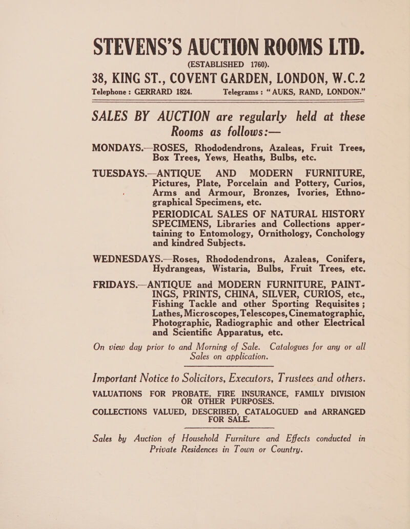 STEVENS’S AUCTION ROOMS LTD. (ESTABLISHED 1760). 38, KING ST., COVENT GARDEN, LONDON, W.C.2 Telephone : GERRARD 1824. Telegrams : “ AUKS, RAND, LONDON.” SALES BY AUCTION are regularly held at these Rooms as follows:— MONDAYS.—ROSES, Rhododendrons, Azaleas, Fruit Trees, Box Trees, Yews, Heaths, Bulbs, etc. TUESDAYS.—ANTIQUE AND MODERN FURNITURE, Pictures, Plate, Porcelain and Pottery, Curios, Arms and Armour, Bronzes, Ivories, Ethno- graphical Specimens, etc. PERIODICAL SALES OF NATURAL HISTORY SPECIMENS, Libraries and Collections apper- taining to Entomology, Ornithology, Conchology and kindred Subjects. WEDNESDAYS.—Roses, Rhododendrons, Azaleas, Conifers, Hydrangeas, Wistaria, Bulbs, Fruit Trees, etc. FRIDAYS.—ANTIQUE and MODERN FURNITURE, PAINT- INGS, PRINTS, CHINA, SILVER, CURIOS, etc., Fishing Tackle and other Sporting Requisites ; Lathes, Microscopes, Telescopes, Cinematographic, Photographic, Radiographic and other Electrical and Scientific Apparatus, etc. On view day prior to and Morning of Sale. Catalogues for any or all Sales on application. Important Notice to Solicitors, Executors, Trustees and others. VALUATIONS FOR PROBATE, FIRE INSURANCE, FAMILY DIVISION OR OTHER PURPOSES. COLLECTIONS VALUED, DESCRIBED, CATALOGUED and ARRANGED FOR SALE. Sales by Auction of Household Furniture and Effects conducted in Private Residences in Town or Country. |
