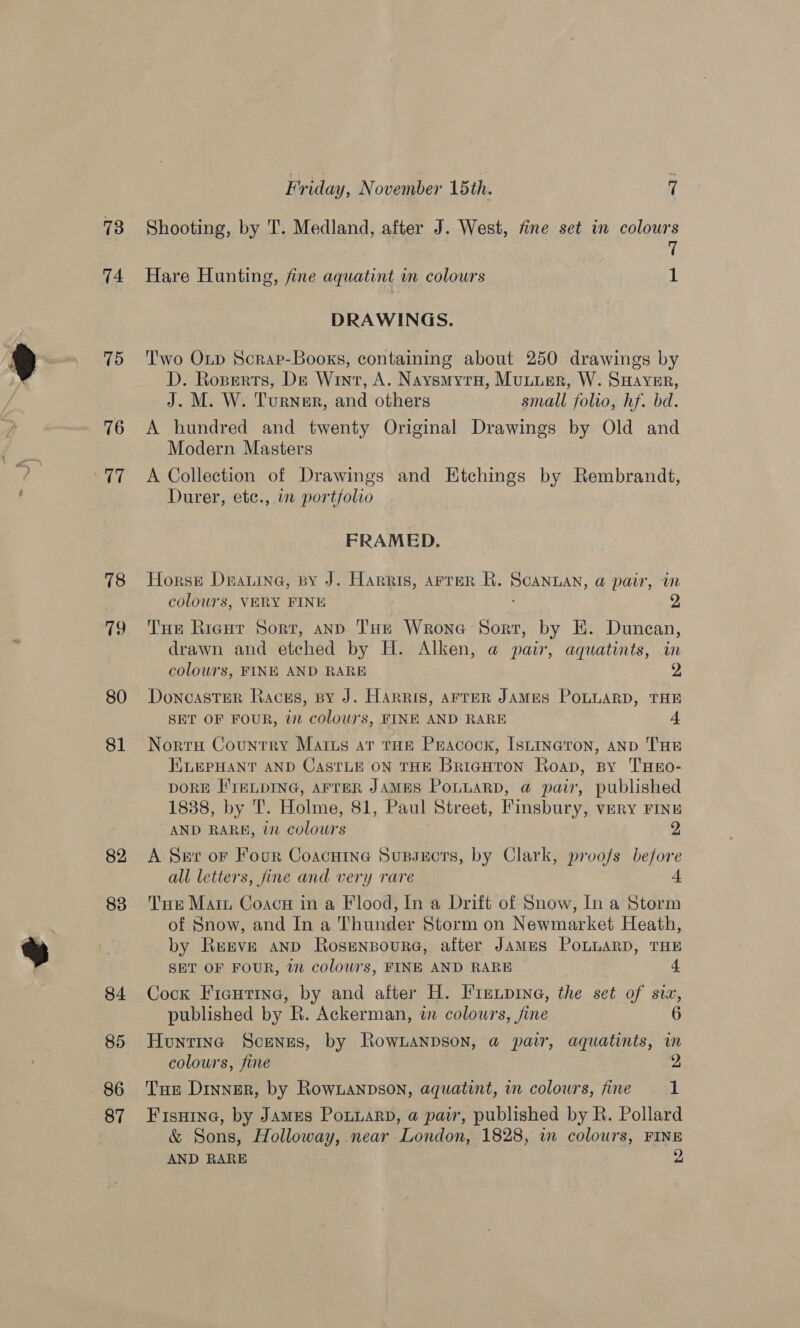 73 74 75 76 V7 78 79 80 81 82 83 84 85 86 87 Friday, November 15th. 7 Shooting, by T. Medland, after J. West, fine set in colours ft Hare Hunting, fine aquatint im colours 1 DRAWINGS. Two Oip Scrap-Booxs, containing about 250 drawings by D. Roserts, De Wint, A. Naysmyru, Muuuer, W. Ssayver, J. M. W. Turner, and others small folvo, hf. bd. A hundred and twenty Original Drawings by Old and Modern Masters A Collection of Drawings and Etchings by Rembrandt, Durer, etc., in portfolio FRAMED. Horse Daina, py J. Harris, arrer R. Scannan, a pair, in colours, VERY FINE Tue Rigur Sort, and THe Wrone Sort, by HE. Duncan, drawn and etched by H. Alken, @ pair, aquatints, in 6 colowrs, FINE AND RARE 9 Doncaster Races, sy J. Harris, AFreR JAMES POLLARD, THE SET OF FOUR, in colours, FINE AND RARE 4 Norra Country Marius ar tHe Pracock, Isuineron, anp THE ELEPHANT AND CASTLE ON THE Bricguton Roap, spy THEO- DORE FIELDING, AFTER JAMES PoLLARD, a pair, published 1838, by T. Holme, 81, Paul Street, Finsbury, very Finn AND RARK, in colours 2 A Ser or Four Coacuine Supsects, by Clark, proofs before all letters, fine and very rare Tue Mari Coacn in a Flood, In a Drift of Snow, In a Storm of Snow, and In a Thunder Storm on Newmarket Heath, by Reeve anp Rosenpoure, after James PoLuaRD, THE SET OF FOUR, i colours, FINE AND RARE 4 Cock Fientine, by and after H. Firenpine, the set of six, published by BR. Ackerman, wn colours, fine 6 Huntina Scenes, by Rownanpson, a pair, aquatints, im colours, fine | 9 Tue Dinner, by Rownanpson, aquatint, in colours, fine 1 Fisuine, by James Ponuarn, a pair, published by R. Pollard &amp; Sons, Holloway, near London, 1828, i colours, FINE