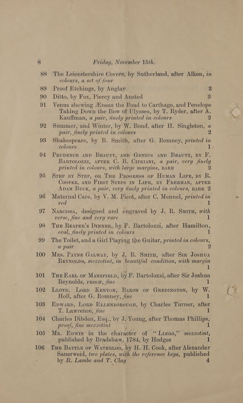 100 101 102 103 104 106 Friday, November 15th. The Leicestershire Covers, by Sutherland, after Alken, in colours, a set of four Proof Etchings, by Anglay 2 Ditto, by Fox, Piercy and Ansted 3 Venus shewing Auneas the Road to Carthage, and Penelope ~ Taking Down the Bow of Ulysses, by T. Ryder, after A. Kauffman, a pair, finely printed in colours 2 Summer, and Winter, by W. Bond, after H. Singleton, a par, finely printed in colours 2 Shakespeare, by B. Smith, after G. Romney, printed in colours. 1 PRUDENCE AND Braury, AND GENIUS AND Brauty, sy F. Bartonozz1, AFTER C. B. Crertani, a pair, very finely printed in colours, with large margins, RARE 2 Step spy Strep, or THe Procress or Human Lire, py R. Cooper, AND First Steps In Lire, py FREEMAN, AFTER Apam Buck, a pair, very finely printed in colowrs, RARE 2 Maternal Care, by V. M. Picot, after C. Mennel, printed in red 1 Narcissa, designed and engraved by J. R. Surru, with verse, fine and very rare 1 Tue Rearer’s Dinner, by I’. Bartolozzi, after Hamilton, oval, finely printed in colours 1 The Toilet, and a Girl Playing the Guitar, printed in colours, a paw 2 Mrs. Payne Gauway, by J. R. Smirx, after Str JosHoa Reynoups, mezzotint, in beautiful condition, woth margin 1 THe Karu or MansFIExp, by I’. Bartolozzi, after Sir Joshua Luoyp, Lorp Kenyon, Baron or Grepinaton, by W. Holl, after G. Romney, . fine 1 Epwarp, Lorp ELuensorouen, by Charles Parner, after Abe Lawrence, Jine proof, fine mezzotint Mr. Epwin in the character of ‘‘ Lingo,” mezzotint, Tue Barrue or Warertoo, by H. H. Cook, after Alexander by &amp;. Lambe and T. Clay