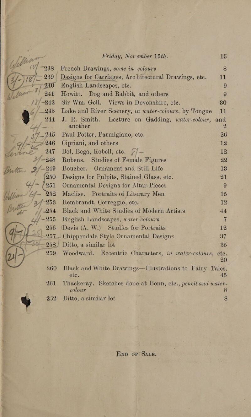 * » # 2 4d? h ow vf - EAS ¥ |  Friday, Nov ember 15th. “938 French Drawings, some in colours 241 Howitt. Dog and Rabbit, and others  251 Ornamental Designs for Altar-Pieces Maclise. Portraits of Literary Men Rembrandt, Correggio, ete. Black and White Studies of Modern Artists English Landscapes, -vater-colours Devis (A. W.) Studies for Portraits - Chippendale Style Ornamental Designs 8. Ditto, a similar lot ete. 11 2 26 12 12 20 45 colour END oF SALE, 8