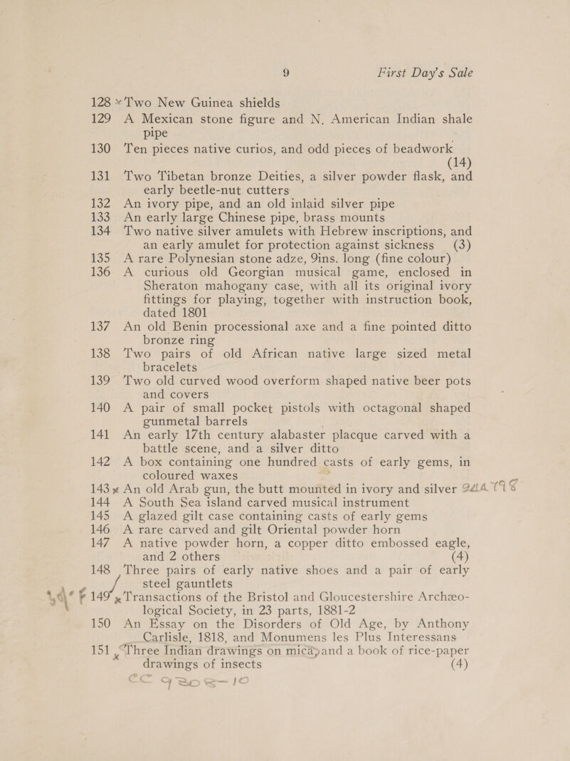 128 «Two New Guinea shields 129 A Mexican stone figure and N. American Indian shee pipe 130 Ten pieces native curios, and odd pieces of beadwork (14) 131 Two Tibetan bronze Deities, a silver powder flask, and early beetle-nut cutters 132 An ivory pipe, and an old inlaid silver pipe 133 An early large Chinese pipe, brass mounts 134 Two native silver amulets with Hebrew inscriptions, and an early amulet for protection against sickness (3) 135 A rare Polynesian stone adze, 9ins. long (fine colour) 136: A curious old Georgian musical game, enclosed in Sheraton mahogany case, with all its original ivory fittings for playing, together with instruction book, dated 1801 137. An old Benin processional axe and a fine pointed ditto bronze ring 138 Two pairs of old African native large sized metal bracelets 139 Two old curved wood overform shaped native beer pots and covers 140 A pair of small pocket pistols with octagonal shaped gunmetal barrels 141 An early 17th century alabaster placque carved with a battle scene, anda silver ditto 142 A box containing one hundred casts of early gems, in coloured waxes 144. A South Sea island carved musical instrument 145 A glazed gilt case containing casts of early gems 146 A rare carved and gilt Oriental powder horn 147 A native powder horn, a copper ditto embossed eagle, and 2 others (4) 148 Three pairs of early native shoes and a pair of early steel gauntlets 149 , Transactions of the Bristol and Gloucestershire Archzo- logical Society, in 23 parts, 1881-2 150 An Essay on the Disorders of Old Age, by Anthony Carlisle, 1818, and Monumens les Plus Interessans 151 “Three Indian drawings on micayand a book of rice-paper drawings of insects (4) FBO we 1