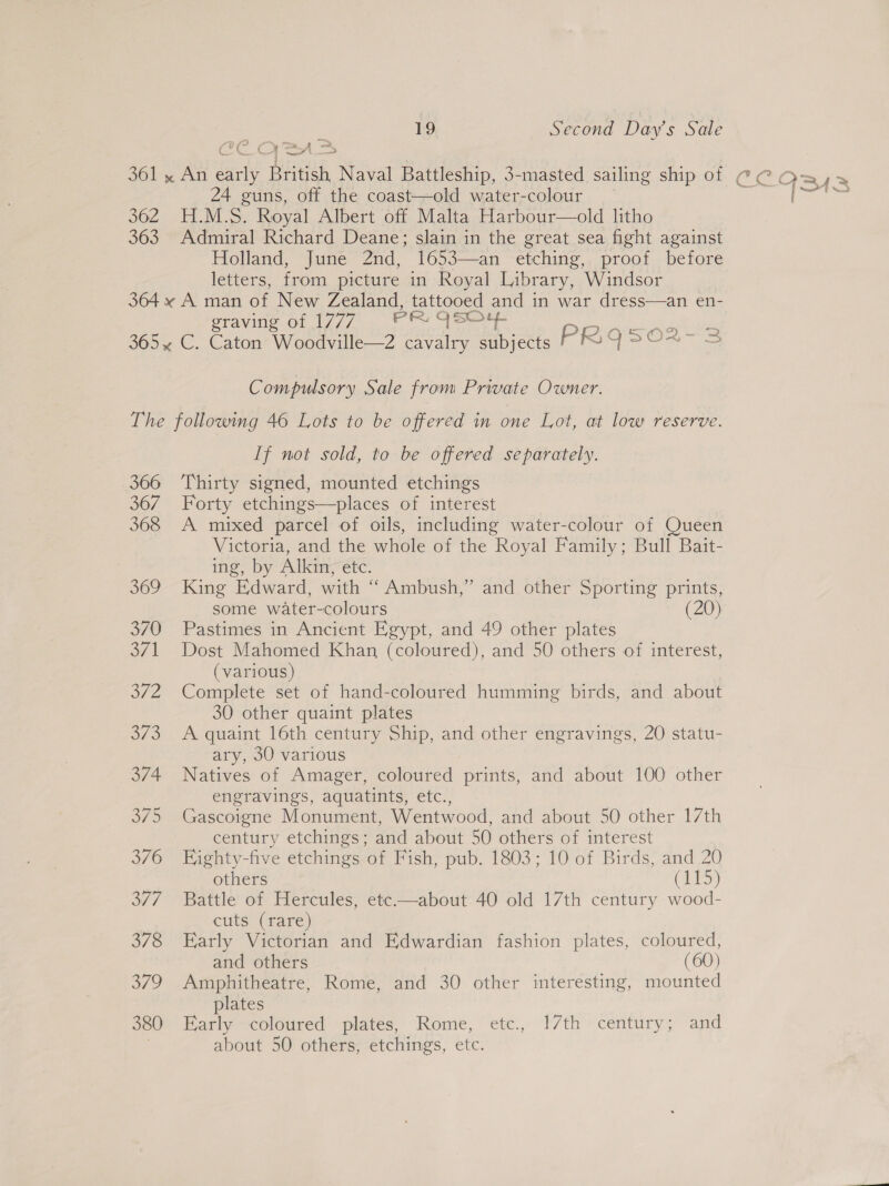 YD fx2 yo ne r ee. ‘ 1 —— od 24 guns, off the coast—old water-colour 362 H.M.S. Royal Albert off Malta Harbour—old litho 363 Admiral Richard Deane; slain in the great sea fight against Holland, June 2nd, 1653—an etching, proof before letters, from picture in Royal Library, Windsor 364 x A man of New Zealand, tattooed and in war dress—an en- sraving of 17/7 ...* ° Fore sy iri ceo cies 365% C. Caton Woodville—2 cavalry subjects PRqQS502-3 Compulsory Sale from Private Owner. The following 46 Lots to be offered in one Lot, at low reserve. If not sold, to be offered separately. 366 Thirty signed, mounted etchings 367 Forty etchings—places of interest 368 A mixed parcel of oils, including water-colour of Queen Victoria, and the whole of the Royal Family; Bull Bait- ing, by Alkin, etc. 369 King Edward, with “Ambush,” and other Sporting prints, some water-colours (20) 370 Pastimes in Ancient Egypt, and 49 other plates 371 Dost Mahomed Khan (coloured), and 50 others of interest, (various) 372 Complete set of hand-coloured humming birds, and about 30 other quaint plates 373 A quaint 16th century Ship, and other engravings, 20 statu- ary, 30 various 374 Natives of Amager, coloured prints, and about 100 other engravings, aquatints, etc., 375 Gascoigne Monument, Wentwood, and about 50 other 17th century etchings; and about 50 others of interest 3/6 Eighty-five etchings of Fish, pub. 1803; 10 of Birds, and 20 others (115) 3/77 Battle of Hercules, etc—about 40 old 17th century wood- cuts (rare) 378 Early Victorian and Edwardian fashion plates, coloured, and others (60) 379 Amphitheatre, Rome, and 30 other interesting, mounted plates 380 Early coloured plates, Rome, etc., 17th century; and about 50 others, etchings, etc.