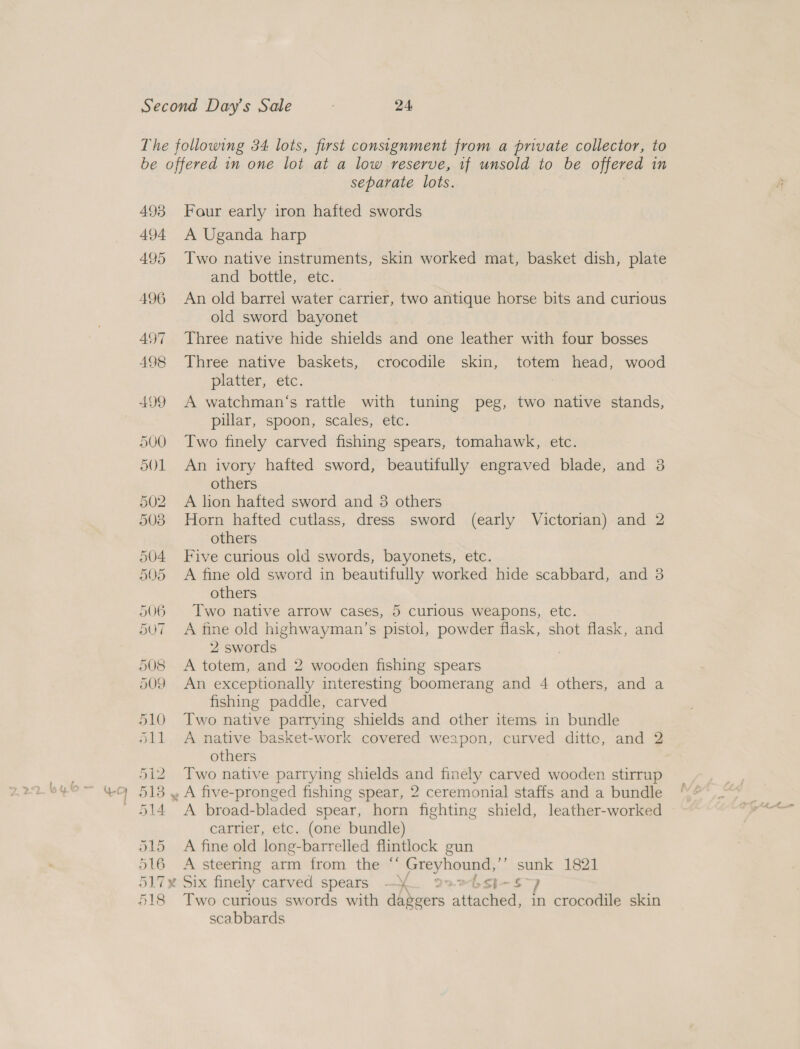 separate lots. 493 Four early iron hafted swords 494 A Uganda harp 495 Two native instruments, skin worked mat, basket dish, plate and bottle, etc. 496 An old barrel water carrier, two antique horse bits and curious old sword bayonet 497 Three native hide shields and one leather with four bosses 498 Three native baskets, crocodile skin, totem head, wood platter, etc. 7 499 A watchman‘s rattle with tuning peg, two native stands, pillar, spoon, scales, etc. 500 Two finely carved fishing spears, tomahawk, etc. 501 An ivory hafted sword, beautifully engraved blade, and 3 others 502 A lion hafted sword and 3 others 503 Horn hafted cutlass, dress sword (early Victorian) and 2 others 504 Five curious old swords, bayonets, etc. 505 A fine old sword in beautifully worked hide scabbard, and 3 others 506 Two native arrow cases, 5 curious weapons, etc. 507 A fine old highwayman’s pistol, powder flask, shot flask, and 2 swords | 508 &lt;A totem, and 2 wooden fishing spears 509 An exceptionally interesting boomerang and 4 others, and a fishing paddle, carved 510 Two native parrying shields and other items in bundle 511 &lt;A native basket-work covered weapon, curved ditte, and 2 others 512 Two native parrying shields and finely carved wooden stirrup 513 , A five-pronged fishing spear, 2 ceremonial staffs and a bundle 514 &lt;A broad-bladed spear, horn fighting shield, leather-worked carrier, etc. (one bundle) 515 A fine old long-barrelled flintlock gun 516 A steering arm from the “‘ Greyhound, ‘ =~ 1821 517x Six finely carved spears - Y te Sh- 518 Two curious swords with daggers Mh in crocodile skin scabbards
