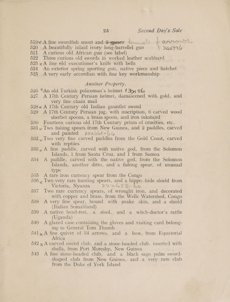 51 A curious old African gun (see label) 522 Three curious old swords in worked leather scabbard | e 523 » A fine old executioner’s knife with bells 524 An exterior spring sporting gun, native piece and hatchet 525. A very early accordian with fine key workmanship : Another Property. _ 526 “An old Turkish policeman’s helmet 231 8G 527 A 17th Century Persian helmet, damascened with cal, and very fine chain mail 528 * A 17th Century old Indian gauntlet sword 529 A 17th Century Persian jug, with inscription, 6 carved wood sherbet spoons, a brass spoon, and iron inkstand 530 Fourteen curious old 17th Century prints of cruelties, etc. and painted aaalbbt- 532 ., Iwo very fine carved paddles, com the Gold Coast, bed with reptiles 5338 y A fine paddle, carved with native god, from the Solomon islands, trom Santa Cruz, and | irom Samoa 534 A paddle, carved with the native god, from the Solomon Islands, another ditto, and a fishing spear, of unusual type 535 A rare iron currency spear from -the Congo 36, Two very rare hunting spears, ome a hippo.-hide shield from Victoria, Nyanza 22 a 537 Two rare currency spears, ae roe iron, and decorated with copper and brass, from the Welle Watershed, Congo 538 &lt;A very fine spear, bound with snake skin, anda shield (Italian Somaliland) 589 A native head-rest,. a stool,,; and a witch-doctor’s: rattle (Uganda) 540 A glazed case containing the gloves and visiting card belong- ing to General Tom nies B41 y A fine quiver of 54 arrows, and a_ bow, from Equatorial Africa 542 y A carved sword club, and a stone-headed club, inserted with shells, from Port Moresby, New Guinea 543 &lt;A fine stone-headed club, and a black sago palm sword- shaped club from New Guinea,, and. a very: rare’ club from the Duke of York Island Or or
