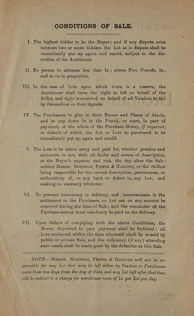 CONDITIONS OF SALE. 1. The highest bidder to be the Buyer; and if any dispute arise between two or more bidders the Lot so in dispute shall be immediately put up again and resold, subject to the dis- cretion of the Auctioneer. il. No person to advance less than ls.; above Five Pounds, 5s., and so on in proportion. III. In the case of Lots upon which there is a reserve, the Auctioncer shall have the right to bid on behalf of the Seller, and right issreserved on behalf of all Vendors to bid by themselves or their Agents. _ | IV. The Purchasers to give in their Names and Places of Abode, and to pay down 5s in the Pound, or more, in part of payment, or the whole of the Purchase-Money, if required; in default of which, the Lot or Lots so purchased to be immediately put up again and resold. V. The Lots to be taken away and paid for, whether genuine and authentic or not, with all faults and errors of description, at the Buyer’s expense and risk, the day after the Sale ; neither Messrs. Ropinson, FisHtr &amp; Harpine, or the Sellers being responsible for the correct description, genuineness, or authenticity of, or any fault or defect in, any Lot; and making no warranty whatever. VI. To prevent inaccuracy in delivery, and nconyenience in the settlement in the Purchases, no Lot can on any acconnt be removed during the time of Sale; and the remainder of the Purchase-money must absolutely be paid on the delivery. VIt. Upon failuve of complying with the above Conditions, the Money deposited in part payment shall be forfeited; all Lots uncleared within the time aforesaid shall be re-sold by public or private Sale, and the deficiency (if any) attending such resale shall be made good by the defaulter at this Sale.      NOTEH.—Massrs. Ropinson, Fisher &amp; Harpine will not be re- sponsible for any Lot that may be left either by Vendors or Purchasers more than two days from the day of Sale, and any Lot left after that time wool be subject to a charge for warehouse room of 1s. per Lot per day.