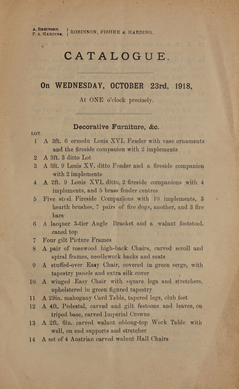 A. ROBINSON, PA HAnprye, | ROBINSON, FISHER &amp; HARDING. CATALOGUE. On WEDNESDAY, OCTOBER 23rd, 1918, At ONE o'clock precisely.    Decorative Furniture, &amp;c. LOT 1 A 3ft. 6 ormolu Louis XVI. Fender with vase ornaments and the fireside companion with 2 implements 2 A 3ft. 3 ditto Lot 3 A 3ft. 9 Louis XV. ditto Fender and a fireside companion with 2 implements. 4 A 2ft. 9 Louis XVI. ditto, 2 fireside companions with 4 implements, and 5 brass fender centres 5 Five steel Fireside Companions with 10 implements, 3 hearth brushes, 7 pairs of fire dogs, another, and 3 fire bars | 6 A lacquer 3-tier Angle Baek and a walnut footstool, caned top 7 Four gilt Picture Frames 8 <A pair of rosewood high-back Chairs, carved scroll and spiral frames, needlework backs and seats 9 A stuffed-over Hasy Chair, covered in green serge, with tapestry panels and extra silk cover upholstered in green figured tapestry 11 <A 29in. mahogany Card Table, tapered legs, club feet 12 <A 4ft. Pedestal, carved and gilt festoons and leaves, on tripod base, carved Imperial Crowns 13 A 2ft. 6in. carved walnut oblong-top Work Table with well, on end supports and stretcher 14. A set of 4 Austrian carved walnut Hall Chairs MO Aa les baits: 2A S xt)