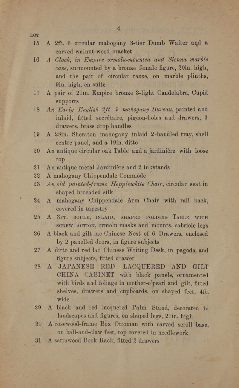 29 30 31 4 A 2ft. 6 circular mabogany 3-tier Dumb Waiter and a carved walnut-wood bracket A Clock, in Empire ormolu-mountea and Sienna marble case, surmounted by a bronze female figure, 20in. high, and the pair of circular tazze, on marble plinths, Yin. high, en suite A pair of 2lin. Empire bronze 3-light Candelabra, Cupid supports An Early English 2ft. 9 mahogany Bureau, painted and inlaid, fitted secrétaire, pigeon-holes and drawers, 3 drawers, brass drop handles A 28in. Sheraton mahogany inlaid 2-handled tray, shell centre panel, and a 19in. ditto An antique circular oak Table and a jardiniére with loose top An antique metal Jardiniére and 2 inkstands A mahogany Chippendale Commode An old painted-frame Hepplewhite Chair, circular seat in shaped brocaded silk — A mahogany Chippendale Arm Chair with rail back, covered in tapestry A 8FT. BOULE, INLAID, SHAPED FOLDING TABLE WITH SCREW ACTION, ormolu masks and mounts, cabriole legs A black and gilt lac Chinese Nest of 6 Drawers, enclosed by 2 panelled doors, in figure subjects A ditto and red lac Chinese Writing Desk, in pagoda and figure subjects, fitted drawer A JAPANESE RED LACQUERED AND GILT CHINA CABINET with black panels, ornamented with birds and foliage in mother-o’pearl and gilt, fitted shelves, drawers and cupboards, on shaped feet, 4ft. wide A black and red lacquered Palm Stand, decorated in landscapes and figures, on shaped legs, 21lin. high A rosewood-frame Box Ottoman with carved scroll base, on ball-and-claw feet, top covered in needlework A satinwood Book Rack, fitted 2 drawers