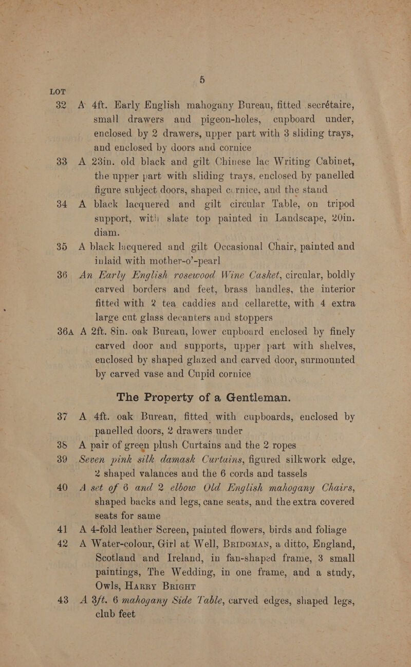 32 A 4ft. Early English mahogany Bureau, fitted secrétaire, small drawers and pigeon-holes, cupboard under, enclosed by 2 drawers, upper part with 3 sliding trays, and enclosed by doors and cornice 33 A 23in. old black and gilt Chinese lac Writing Cabinet, the upper part with sliding trays, enclosed by panelled figure subject doors, shaped ccrnice, and the stand 34 <A black lacquered and gilt circular Table, on tripod support, witl slate top painted in Landscape, 20in. diam. — 35 <A black lacquered and gilt Occasional Chair, painted and inlaid with mother-o’-pear! 36 An Harly English rosewood Wine Casket, circular, boldly carved borders and feet, brass handles, the interior fitted with 2 tea caddies and cellarette, with 4 extra large cut glass decanters and stoppers : 364 A 2ft. 8in. oak Bureau, lower cupboard enclosed by finely carved door and supports, upper part with shelves, enclosed by shaped glazed and carved door, surmounted by carved vase and Cupid cornice The Property of a Gentleman. 37 A 4ft. oak Bureau, fitted with cupboards, enclosed by panelled doors, 2 drawers under 35 <A pair of green plush Curtains and the 2 ropes 39 Seven pink silk damask Curtains, figured silkwork edge, 2 shaped valances and the 6 cords and tassels 40 A set of 6 and 2 elbow Old English mahogany Chairs, shaped backs and legs, cane seats, and the extra covered seats for same 41 A 4-fold leather Screen, painted flowers, birds and foliage 42 A Water-colour, Girl at Well, Bripeman, a ditto, England, Scotland and Ireland, in fan-shaped frame, 3 small paintings, The Wedding, in one frame, and a study, Owls, Harry Bricut 43 A 3/t. 6 mahogany Side Table, carved edges, shaped legs, club feet