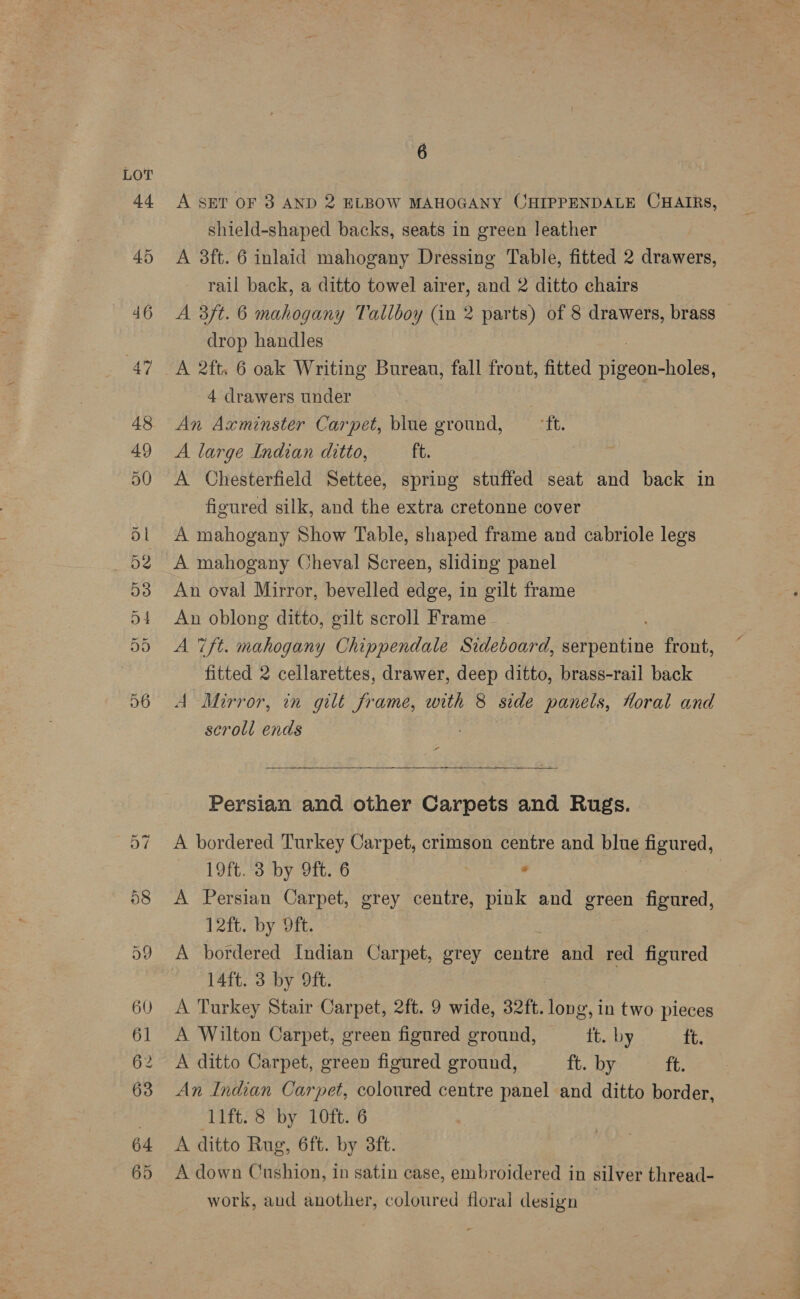A SET OF 8 AND 2 ELBOW MAHOGANY CHIPPENDALE CHAIRS, shield-shaped backs, seats in green leather A 3ft. 6 inlaid mahogany Dressing Table, fitted 2 drawers, rail back, a ditto towel airer, and 2 ditto chairs A 3ft. 6 mahogany Tallboy (in 2 parts) of 8 drawers, brass drop handles A 2ft. 6 oak Writing Bureau, fall front, fitted Tr ooehole 4 drawers under An Axminster Carpet, blue ground, “it. A large Indian ditto, ft. A Chesterfield Settee, spring stuffed seat and back in figured silk, and the extra cretonne cover A mahogany Show Table, shaped frame and cabriole legs A mahogany Cheval Screen, sliding panel An oval Mirror, bevelled edge, in gilt frame An oblong ditto, gilt scroll Frame A 7ft. mahogany Chippendale Sideboard, Bie envins front, fitted 2 cellarettes, drawer, deep ditto, brass-rail back A Mirror, in gilt frame, with 8 side panels, Moral and scroll ends ra —_—_——_-——__—_ ————— a  Persian and other Carpets and Rugs. A bordered Turkey Carpet, crimson centre and blue figur ed, 19ft. 3 by 9ft. 6 . | A Persian Carpet, grey centre, pink and green neta, 12ft. by Oft. A bordered Indian Carpet, grey conte and red figured 14ft. 3 by 9ft. A Turkey Stair Carpet, 2ft. 9 wide, 32ft. long, in two pieces A Wilton Carpet, green figured ground, tt. by tt. A ditto Carpet, green figured ground, ft. by ft. An Indian Carpet, coloured centre panel and ditto border, ‘lift. 8 by 10ft. 6 A ditto Rug, 6ft. by 3ft. A down Cushion, in satin case, embroidered in silver thread- work, aud another, coloured floral design |
