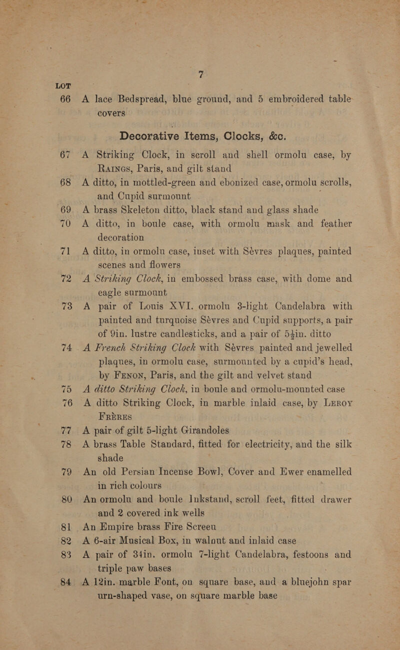 66 73 74 ~j =~} (an OK ra 78 79 80 81 82 83 84 29 A lace Bedspread, blue ground, and 5 embroidered table covers . Decorative Items, Clocks, &amp;c. A Striking Clock, in seroll and shell ormolu case, by Rares, Paris, and gilt stand | A ditto, in mottled-green and ebonized case, ormolu scrolls, and Cupid surmount A brass Skeleton ditto, black stand and glass shade A ditto, in boule case, with ormolu mask and feather decoration A ditto, in ormolu case, inset with Sevres plaques, painted scenes and flowers A Striking Clock, in embossed brass case, with dome and eagle surmount A pair of Louis XVI. ormolu 3-hght Candelabra with painted and turquoise Sévres and Cupid supports, a pair of Yin. lustre candlesticks, and a pair of 54in. ditto plaques, in ormolu case, surmounted by a cupid’s head, by Frnon, Paris, and the gilt and velvet stand A ditto Striking Clock, in boule and ormolu-mounted case FRERES A pair of gilt 5-light Girandoles A brass Table Standard, fitted for electricity, and the silk shade An old Persian Incense Bowl], Cover and Ewer enamelled in rich colours An ormolu and boule Inkstand, scroll feet, fitted drawer and 2 covered ink wells An Empire brass Fire Screeu A 6-air Musical Box, in walout and inlaid case A pair of 34in. ormolu 7-light Candelabra, festoons and triple paw bases A 12in. marble Font, on square base, and a bluejohn spar urn-shaped vase, on square marble base