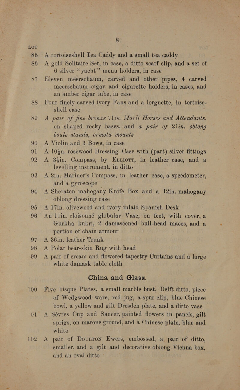 88 39 100 Aga 102 8 A tortoiseshell Tea Caddy and a small tea caddy A gold Solitaire Set, in case, a ditto scarf clip, and a set of 6 silver “yacht”? menu holders, in case Kleven meerschaum, carved and other pipes, 4 carved meerschaum cigar and cigarette holders, in cases, and an amber cigar tube, in case Four finely carved ivory Fans and a lorgnette, in tortoise- shell case A pair of fine bronze 2lin. Marli Horses and Attendanis, on shaped rocky bases, and a pair of 2\in. oblong boule stands, ormolu mounts A Violin and 3 Bows, in case A 104n. rosewood Dressing Case with (part) silver fittings A 34in. Compass, by ELuiorv, in leather case, and a levelling instrument, in ditto A 2in. Mariner’s Compass, in leather case, a speedometer, and a gyroscope A Sheraton mahogany Knife Box and a 12in. mahogany oblong dressing case A 17in. olivewood and ivory inlaid Spanish Desk An llin. cloisonné globular Vase, on feet, with cover, a Gurkha kukri, 2 damascened bull-head maces, and a portion of chain armour A 36in. leather Trunk A Polar bear-skin Rug with head A pair of cream and flowered tapestry Curtains and a large white damask table cloth China and Glass. Five bisque Plates, a small marble bust, Delft ditto, piece of Wedgwood ware, red jug, a spur clip, blue Chinese bowl, a yellow and gilt Dresden plate, and a ditto vase A Séyres Cup and Saucer, painted flowers in panels, gilt sprigs, on marone ground, and a Chinese plate, blue and white A pair of DouLtton Ewers, embossed, a pair of ditto, smaller, and a gilt and decorative oblong Vienna box, and an oval ditto ©
