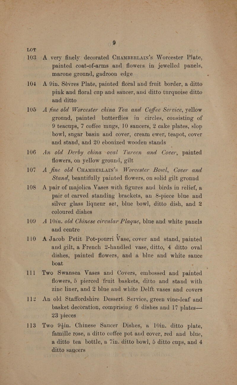 103 104 105 106 10% 108 109 110 112 113 9 A very finely decorated CHAMBERLAIN’S Worcester Plate, painted coat-of-arms and flowers in jewelled panels, marone ground, gadroon edge A 9in. Sévres Plate, painted floral and fruit border, a ditto pink and floral cup and saucer, and ditto turquoise ditto and ditto A fine old Worcester china Tea and Coffee Service, yellow ground, painted butterflies in circles, consisting of 9 teacups, 7 coffee mugs, 10 saucers, 2 cake plates, slop bowl, sugar basin and cover, cream ewer, teapot, cover and stand, and 20 ebonized wooden stands An old Derby china oval Tureen and Cover, painted flowers, on yellow ground, gilt A fine old CHAMBERLAIN’S Worcester Bowl, Cover and Stand, beautifully painted flowers, on solid gilt ground A pair of majolica Vases with figures and birds in relief, a pair of carved standing brackets, an 8-piece blue and _ silver glass liqueur set, blue bowl, ditto dish, and 2 coloured dishes A 10in. old Chinese circular Plaque, blue and white panels and centre 3 A Jacob Petit Pot-pourri Vase, cover and stand, painted and gilt, a French 2-handled vase, ditto, 4 ditto oval _ dishes, painted flowers, and a blne and white sauce boat flowers, 5 pierced fruit baskets, ditto and stand with zinc liner, and 2 blue and white Delft vases and covers An old Staffordshire Dessert. Service, green vine-leaf and basket decoration, comprising 6 dishes and 17 plates— 23 pleces | Two 93in. Chinese Saucer Dishes, a 10in. ditto plate, famille rose, a ditto coffee pot and cover, red and blue, a ditto tea bottle, a 7in. ditto bowl, 5 ditto cups, and 4 ditto saucers