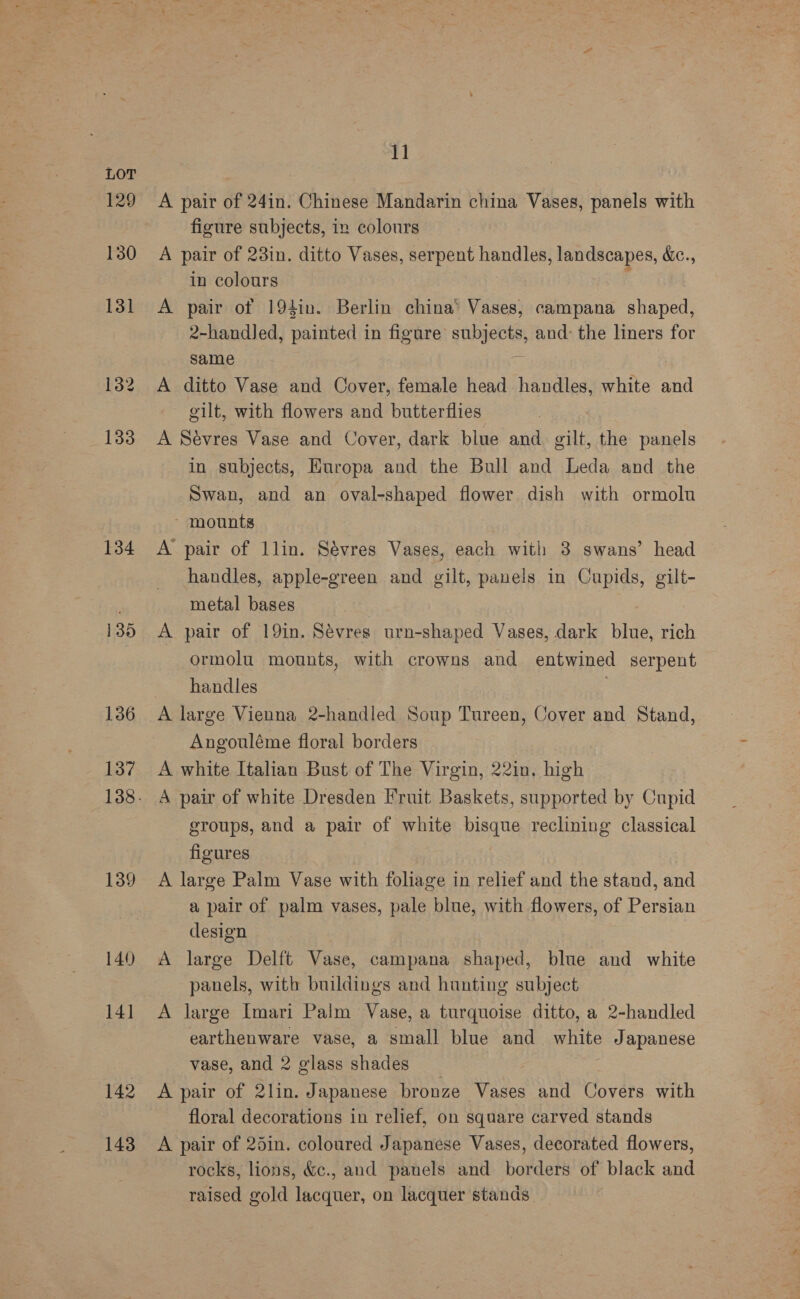 134 135 136 137 139 140 14] 142 143 11 A pair of 24in. Chinese Mandarin china Vases, panels with figure subjects, in colours A pair of 23in. ditto Vases, serpent handles, landscapes, e., in colours A pair of 194in. Berlin china’ Vases, campana shaped, 2-handJed, painted in figure subjects, and: the liners for same a A ditto Vase and Cover, female head handles, white and gilt, with flowers and butterflies A Sévres Vase and Cover, dark blue and gilt, the panels in subjects, Europa and the Bull and Leda and the Swan, and an oval-shaped flower dish with ormolu - mounts A pair of llin. Sévres Vases, each with 3 swans’ head handles, apple-green and gilt, panels in Cupids, gilt- metal bases A pair of 19in. Sévres urn-shaped Vases, dark blue, rich ormolu mounts, with crowns and entwined serpent handles . A large Vienna 2-handled Soup Tureen, Cover and Stand, Angouléme floral borders A white Italian Bust of The Virgin, 22in. high A pair of white Dresden Fruit Baskets, supported by Cupid groups, and a pair of white bisque reclining classical figures A large Palm Vase with foliage in relief and the stand, and a pair of palm vases, pale blue, with flowers, of Persian design A large Delft Vase, campana shaped, blue and white panels, with buildings and hunting subject A large Imari Palm Vase, a turquoise ditto, a 2-handled earthenware vase, a small blue and white Japanese vase, and 2 glass shades A pair of 2lin. Japanese bronze Vases and Covers with floral decorations in relief, on square carved stands A pair of 25in. coloured Japanese Vases, decorated flowers, rocks, lions, &amp;c., and panels and borders of black and raised gold lacquer, on lacquer stands.
