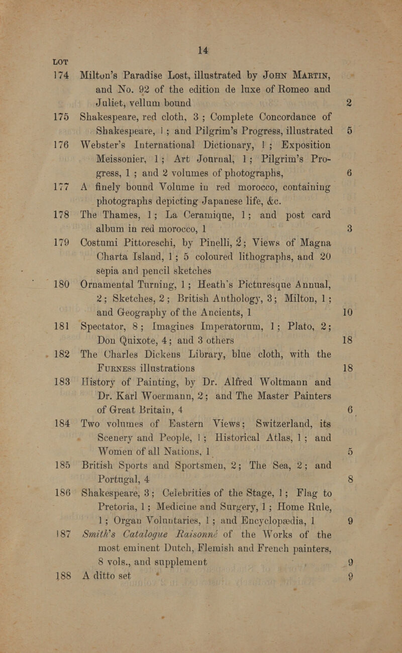 174 175 176 180 181 . 182 183 184 185 188 14 Miltun’s Paradise Lost, illustrated by Jonn Martin, and No. 92 of the edition de luxe of Romeo and Juliet, vellum bound Shakespeare, red cloth, 3; Complete Concordance of Shakespeare, |; and Pilgrim’s Progress, illustrated Webster’s International Dictionary, |; Exposition Meissonier, 1; Art Journal, 1; Pilgrim’s Pro- gress, 1; and 2 volumes of photographs, A finely bound Volume in red morocco, containing photographs depicting Japanese life, &amp;c. The Thames, 1; La Ceramique, 1; and post card album in red morocco, 1 Costumi Pittoreschi, by Pinelli, 2; Views of Magna Charta Island, 1; 5 coloured lithographs, and 20 sepia and pencil sketches Ornamental Turning, 1; Heath’s Picturesque Annual, 2; Sketches, 2; British Anthology, 3; Milton, 1; and Geography of the Ancients, 1 Don Quixote, 4; and 3 others Furness illustrations History of Painting, by Dr. Alfred Woltmann and Dr. Karl Woermann, 2; and The Master Painters of Great Britain, 4 Two volumes of Eastern Views; Switzerland, its Scenery and People, |; Historical Atlas, 1; and Women of all Nations, 1 | British Sports and Sportsmen, 2; The Sea, 2; and Portugal, 4 : Shakespeare, 3; Celebrities of the Stage, 1; Flag to Pretoria, 1; Medicine and Surgery, 1; Home Rule, 1; Organ Voluntaries, 1; and Hncyclopeedia, 1 Smith’s Catalogue Raisonné of the Works of the most eminent Dutch, Flemish and French PRED 8 vols., and supplement A ditto aif . 10 18