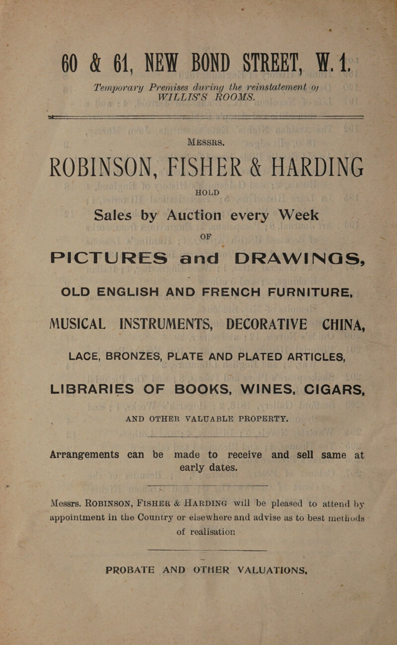60 &amp; 61, NEW BOND STREET, W.1 Temporary Premises during the reinstatement oy WILLIS'S ROOMS. ee  MESSRS. ROBINSON. FISHER &amp; HARDING HOLD © Sales by Auction every Week OF OLD ENGLISH AND FRENCH FURNITURE, MUSICAL INSTRUMENTS, DECORATIVE CHINA, LACE, BRONZES, PLATE AND PLATED ARTICLES, LIBRARIES OF BOOKS, WINES, CIGARS, AND OTHER VALUABLE PROPERTY.  Arrangements can be made to receive and sell same at early dates.  Messrs. ROBINSON, FISHER &amp; HARDING will be pleased to attend by appointment in the Country or elsewhere and advise as to best methods of realisation  PROBATE AND OTHER VALUATIONS,