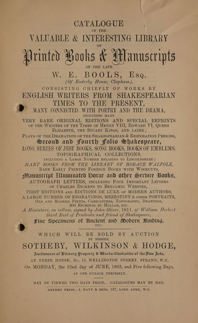CATALOGUE OF THE VALUABLE &amp; INTERESTING LIBRARY Printed Pooks &amp; Manusceipts OF THE LATE Wing, Be Rhine. CHa G. (Of Enderby House, Clapham), CONSISTING CHIEFLY OF WORKS BY ENGLISH WRITERS FROM SHAKESPEARIAN | TIMES TO THE PRESENT, aS MANY CONNECTED WITH POETRY AND THE DRAMA, INCLUDING MANY VERY RARE ORIGINAL EDITIONS AND SPECIAL REPRINTS OF THE WRITERS OF THE TIMES OF HENRY VIII, EDwarp VI, QUEEN ELIZABETH, THE STUART KINGS, AND LATER; PLAYS OF THE DRAMATISTS OF THE SHAKESPEARIAN &amp; RESTORATION PERIODS, Second and fourth folio Shakespeare, LONG SERIES OF JEST BOOKS, SONG BOOKS, BOOKS OF EMBLEMS, TOPOGRAPHICAL COLLECTIONS, INCLUDING A LARGE NUMBER RELATING TO LINCOLNSHIRE ; MANY BOOKS FROM THE LIBRARY OF HORACE WALPOLE, RARE EARLY PRINTED FOREIGN BOOKS WITH WOODCUTS, Manuscript LMummated borae and other Service Books, AUTOGRAPH LETTERS, IncLupING Four IMPORTANT LETTERS OF CHARLES DICKENS TO BENJAMIN WEBSTER, FIRST EDITIONS anp EDITIONS DE LUXE or MODERN AUTHORS, A LARGE NUMBER OF ENGRAVINGS, MEZZOTINT &amp; orHER PORTRAITS, OLD AND MopERN PRINTS, CARICATURES, TOPOGRAPHY, DRAWINGS, 300 ETCHINGS BY Hoar, ETC. A Miniature, on vellum, signed by John Oliver, 1611, of William Herbert third Karl of Pembroke and friend of Shakespeare, » fine Specimens of Zncient and Modern Binding, 2 ; BTC, WHICH yh Ane BE SOLD BY “AUCTION BY MESSRS. SOTHEBY, WILKINSON &amp; HODGE, Auctioneers of Literary Property &amp; Works illustrative of the Fine Arts, AT THEIR HOUSE. No. 183, WELLINGTON STREET, STRAND, W.C, On MONDAY, the 22nd day of JUNE, 1903, and Five following Days, AT ONE O’CLOCK PRECISELY.    MAY BE VIEWED at DAYS PRIOR. Ee aN MAY BE HAD.  DRYDEN PRESS: J. DAVY &amp; SONS, 187, ‘LONG ACRE, W.C, 