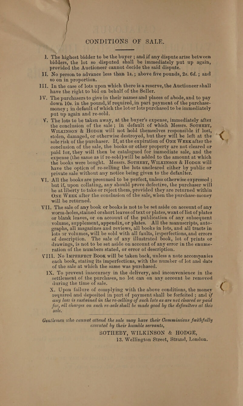  { CONDITIONS OF SALE. I. The highest bidder to be the buyer ; andif any dispute arise between bidders, the lot so disputed shall be immediately put up again, provided the Auctioneer cannot decide the said dispute. II. No person to advance less than 1s.; above five pounds, 2s. 6d.; and go on in proportion. III. In the case of lots upon which there is a reserve, the Auctioneer shall have the right to bid on behalf of the Seller. }V. The purchasers to give in their names and places of abode, and to pay down 10s. in the pound, if required,in part payment of the purchase- money ; in default of which the lot or lots purchased to be immediately put up again and re-sold, VY. The lots to be taken away, at the buyer’s expense, immediately after the conclusion of the sale; in default of which Messrs. SorHEsy, Wiukinson &amp; Hopae will not hold themselves responsible if lost, stolen, damaged, or otherwise destroyed, but they will be left at the sole risk of the purchaser. If, at the expiration of ONE WEEK after the conclusion of the sale, the books or other property are not cleared or paid for, they will then be catalogued for immediate sale, and the expense (the same as if re-sold) will be added to the amount at which the books were bought. Messrs. SorHEBy, WILKINSON &amp; Hopae will have the option of re-selling the lots uncleared either by public or private sale without any notice being given to the defaulter. VI. All the books are presumed to be perfect, unless otherwise expressed ; but if, upon collating, any should prove defective, the purchaser will be at liberty to take or reject them, provided they are returned within OnE WEEK after the conclusion of the sale, when the purchase-money will be returned. VII. The sale of any book or books is not to be set aside on account of any worm-holes,stained orshort leaves of text or plates, want of list of plates or blank leaves, or on account of the publication of any subsequent volume, supplement, appendix, or plates. All the manuscripts, auto- graphs, all magazines and reviews, all books in lots, and all tracts in lots or volumes, will be sold with all faults, imperfections, and errors of description. The sale of any illustrated book, lot of prints or drawings, is not to be set aside on account of any error in the enume- ration of the numbers stated, or error of description. VIII. No Imperrecr Book will be taken back, unless a note accompanies each book, stating its imperfections, with the number of lot and date of the sale at which the same was purchased. IX. To prevent inaccuracy in the delivery, and inconvenience in the settlement of the purchases, no lot can on any account be removed during the time of sale. X. Upon failure of complying with the above conditions, the money required and deposited in part of payment shall be forfeited ; and 7 any loss 28 sustawned on the re-selling of such lots as are not cleared or paid for, all charges on such re-sale shall be made good by the defaulters at this sale. Genilemen who cunnot attend the sale may have their Commissions faithfully executed by their humble servants, SOTHEBY, WILKINSON &amp; HODGE, 