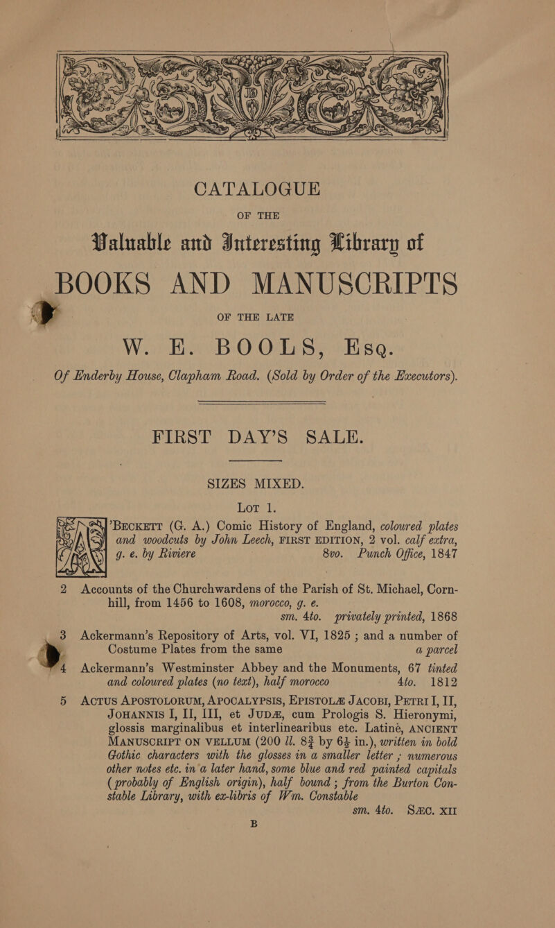 ERED ‘ —  CATALOGUE OF THE Valuable and Interesting Library of ia AND MANUSCRIPTS W. E. BOOLS, Esa. Of Enderby House, Clapham Road. (Sold by Order of the Executors). FIRST DAY’S SALE. SIZES MIXED. Lot 1. \ BECKETT (G. A.) Comic History of England, coloured plates and woodcuts by John Leech, FIRST EDITION, 2 vol. calf extra, g. €. by Riviere 8vo. Punch Office, 1847  2 Accounts of the Churchwardens of the Parish of St. Michael, Corn- hill, from 1456 to 1608, morocco, g. e. sm. 4to. privately printed, 1868 3 Ackermann’s Repository of Arts, vol. VI, 1825 ; and a number of > Costume Plates from the same a parcel “4 <Ackermann’s Westminster Abbey and the Monuments, 67 tinted and coloured plates (no text), half morocco | Ato. 1812 5 Actus APOSTOLORUM, APOCALYPSIS, EPISTOLZ JACOBI, Perr I, IT, JOHANNIS I, II, III, et JuDa, cum Prologis 8. Hieronymi, glossis marginalibus et interlinearibus etc. Latiné, ANCIENT MANUSCRIPT ON VELLUM (200 Jl. 8} by 63 in.), written in bold Gothic characters with the glosses in a smaller letter ; numerous other notes etc. in a later hand, some blue and red painted capitals ( probably of English origin), half bound ; from the Burton Con- stable Library, with ea-libris of Wm. Constable sm. 440. SC. XU B