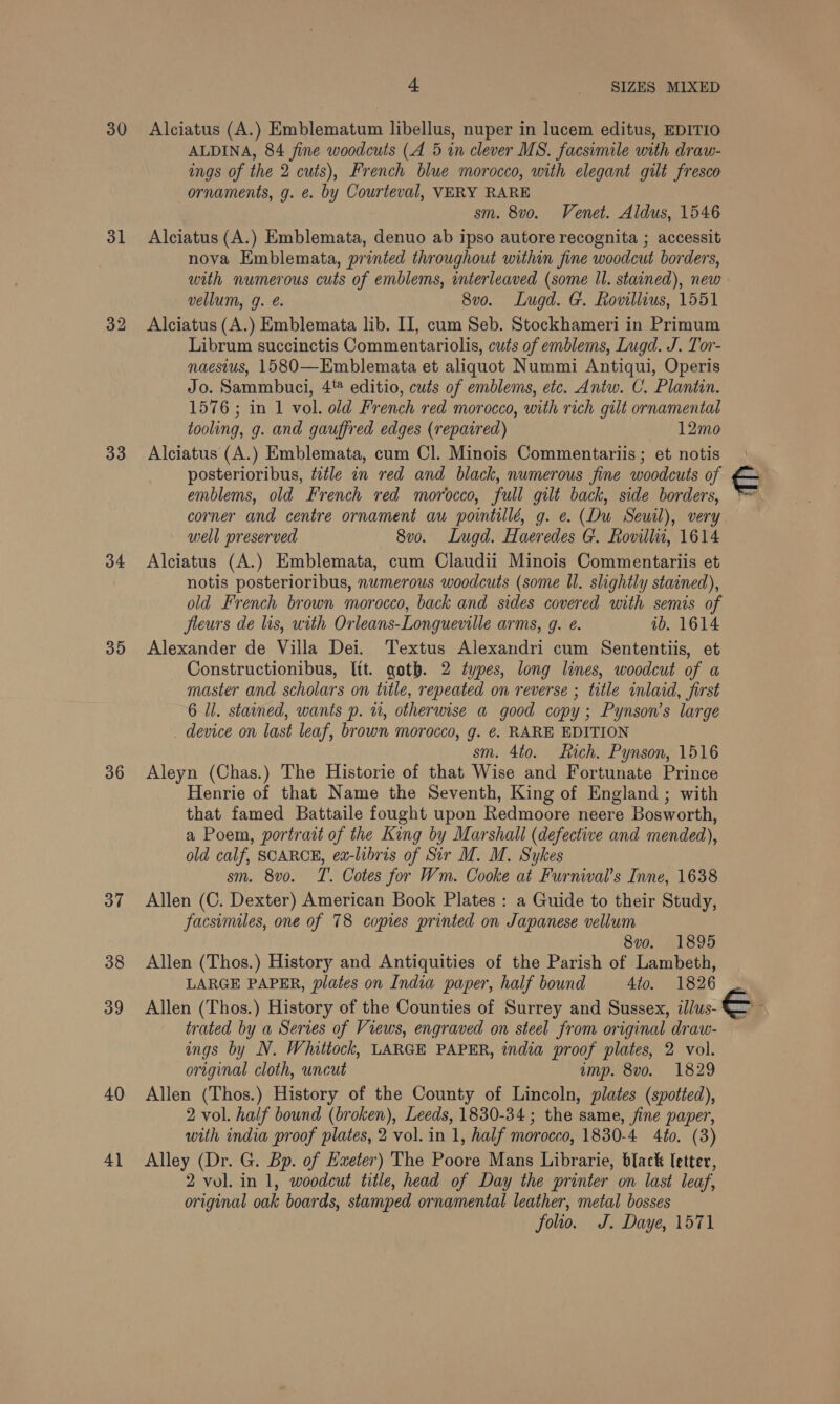 30 31 33 34 35 36 37 38 39 40 4] 4 SIZES MIXED Alciatus (A.) Emblematum libellus, nuper in lucem editus, EDITIO ALDINA, 84 fine woodcuts (A 5 in clever MS. facsimile with draw- ings of the 2 cuts), French blue morocco, with elegant gilt fresco ornaments, g. é. by Courteval, VERY RARE sm. 8vo. Venet. Aldus, 1546 Alciatus (A.) Emblemata, denuo ab ipso autore recognita ; accessit nova Emblemata, printed throughout within fine woodcut borders, with numerous cuts of emblems, interleaved (some Il. stained), new vellum, g. @. 8vo. Lugd. G. Rovillius, 1551 Alciatus (A.) Emblemata lib. II, cum Seb. Stockhameri in Primum Librum succinctis Commentariolis, cuts of emblems, Lugd. J. Tor- naestus, 1580—Emblemata et aliquot Nummi Antiqui, Operis Jo. Sammbuci, 4 editio, cuts of emblems, etc. Antw. C. Plantin. 1576; in 1 vol. old French red morocco, with rich gilt ornamental tooling, g. and gauffred edges (repatred) 12mo Alciatus (A.) Emblemata, cum Cl. Minois Commentariis; et notis posterioribus, ttle in red and black, numerous fine woodcuts of emblems, old French red morocco, full gilt back, side borders, corner and centre ornament au pointilld, g. e. (Du Seuil), very well preserved 8vo. Lugd. Haeredes G. Rovill, 1614 Alciatus (A.) Emblemata, cum Claudii Minois Commentariis et notis posterioribus, numerous woodcuts (some ll. slightly stained), old French brown morocco, back and sides covered with semis of fleurs de lis, with Orleans-Longueville arms, 9. ¢. ib. 1614 Alexander de Villa Dei. Textus Alexandri cum Sententiis, et Constructionibus, Itt. goth. 2 types, long lines, woodcut of a master and scholars on title, repeated on reverse ; title inlaid, first 6 ll. stained, wants p. 1, otherwise a good copy; Pynson’s large _ device on last leaf, brown morocco, g. ¢. RARE EDITION sm. 4to. Stich. Pynson, 1516 Aleyn (Chas.) The Historie of that Wise and Fortunate Prince Henrie of that Name the Seventh, King of England ; with that famed Battaile fought upon Redmoore neere Bosworth, a Poem, portrait of the King by Marshall (defective and mended), old calf, SCARCE, ex-libris of Sir M. M. Sykes sm. 8vo. T. Cotes for Wm. Cooke at Furnival’s Inne, 1638 Allen (C. Dexter) American Book Plates : a Guide to their Study, facsimiles, one of 78 copies printed on Japanese vellum 8vo. 1895 Allen (Thos.) History and Antiquities of the Parish of Lambeth, LARGE PAPER, plates on India paper, half bound 4to. 1826 trated by a Series of Views, engraved on steel from original draw- ings by N. Whittock, LARGE PAPER, india proof plates, 2 vol. original cloth, uncut imp. 8vo. 1829 Allen (Thos.) History of the County of Lincoln, plates (spotted), 2 vol. half bound (broken), Leeds, 1830-34 ; the same, fine paper, with india proof plates, 2 vol. in 1, half morocco, 1830-4 4to. (3) Alley (Dr. G. Bp. of Exeter) The Poore Mans Librarie, black letter, 2 vol. in 1, woodcut title, head of Day the printer on last leaf, original oak boards, stamped ornamental leather, metal bosses folio. J. Daye, 1571