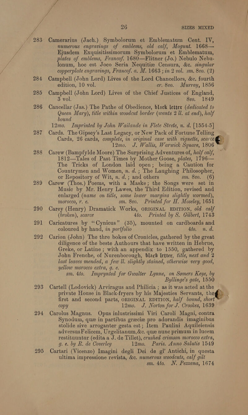“ 283 Camerarius (Jach.) Symbolorum et Emblematum Cent. IV, numerous engravings of emblems, old calf, Mogunt. 1668— Ejusdem Exquisitissimorum Symbolorum et Emblematum, plates of emblems, Francof. 1680—Flitner (Jo.) Nebulo Nebu- lonum, hoc est Joco Seria Nequitiz Censura, &amp;c. singular copperplate engravings, Francof. a. M. 1663 ; in 2 vol. sm. 8vo. (2) 284 Campbell (John Lord) Lives of the Lord Chancellors, &amp;c. fourth edition, 10 vol. cr. 8vo. Murray, 1856 285 Campbell (John Lord) Lives of the Chief Justices of England, 3 vol. 8vo. 1849 286 Cancellar (Jas.) The Pathe of Obedience, black letter (dedicated to Queen Mary), title within woodcut border (wants 2 ll. at end), half bound 12mo. Imprinted by John Wailande in Flete Strete, n. d. [1554-5] 287 Cards. The Gipsey’s Last Legacy, or New Pack of Fortune Telling Cards, 26 cards, complete, in original case with vignette, scarce @, 12mo. J. Wallis, Warwick Square, 1806 ™ 288 Carew (Bampfylde Moore) The Surprising Adventures of, haif calf, 1812—Tales of Past Times by Mother Goose, plates, 1796— The Tricks of London laid open; being a Caution for Countrymen and Women, n. d. ; The Laughing Philosopher, or Repository of Wit, n. d.; and others sm. 8vo. (6) 289 Carew (Thos.) Poems, with a Maske; the Songs were set in Music by Mr. Henry Lawes, the Third Edition, revised and enlarged (name on title, some lower margins slightly wormed), morocco, 7. é. sm. 8vo. Printed for H. Moseley, 1651 290 Carey (Henry) Dramatick Works, ORIGINAL EDITION, old calf (broken), scarce 4to. Printed by S. Gulbert, 1743 291 Caricatures by ‘“‘Cynicus” (35), mounted on cardboards and coloured by hand, tn portfolio 4to. n. d. 292 Carion (John) The thre bokes of Cronicles, gathered by the great diligence of the beste Authours that have written in Hebrue, Greke, or Latine ; with an appendix to 1550, gathered by John Frenche, of Nurenborough, black letter, title, next and 2 last leaves mended, a few ll. slightly stained, otherwise very good, yellow morocco extra, g. e. sm. 4to. Imprynted for Gwalter Lynne, on Somers Keye, by Byllinge’s gate, 1550 293 Cartell (Lodovick) Arviragus and Philicia ; as it was acted at the | private House in Black-fryers by his Majesties Servants, theg) _ first and second parts, ORIGINAL EDITION, half bound, short” copy 12mo. J. Norton for J. Crookes, 1639 294 Carolus Magnus. Opus inlustrissimi Viri Caroli Magni, contra Synodum, que in partibus greciz pro adorandis imaginibus stolide sive arroganter gesta est; Item Paulini Aquileiensis adversusFelicem, Urgelitanum,&amp;c. que nunc primum in lucem restituuntur (edita a J. de Tillet), crushed erumson morocco extra, g. e. by R. de Coverley 12mo. Paris. Anno Salutis 1549 295 Cartari (Vicenzo) Imagini degli Dei de gl’ Antichi, in questa ultima impressione revista, &amp;c. numerous woodcuts, calf gilt sm. 4to. N. Pezzana, 1674