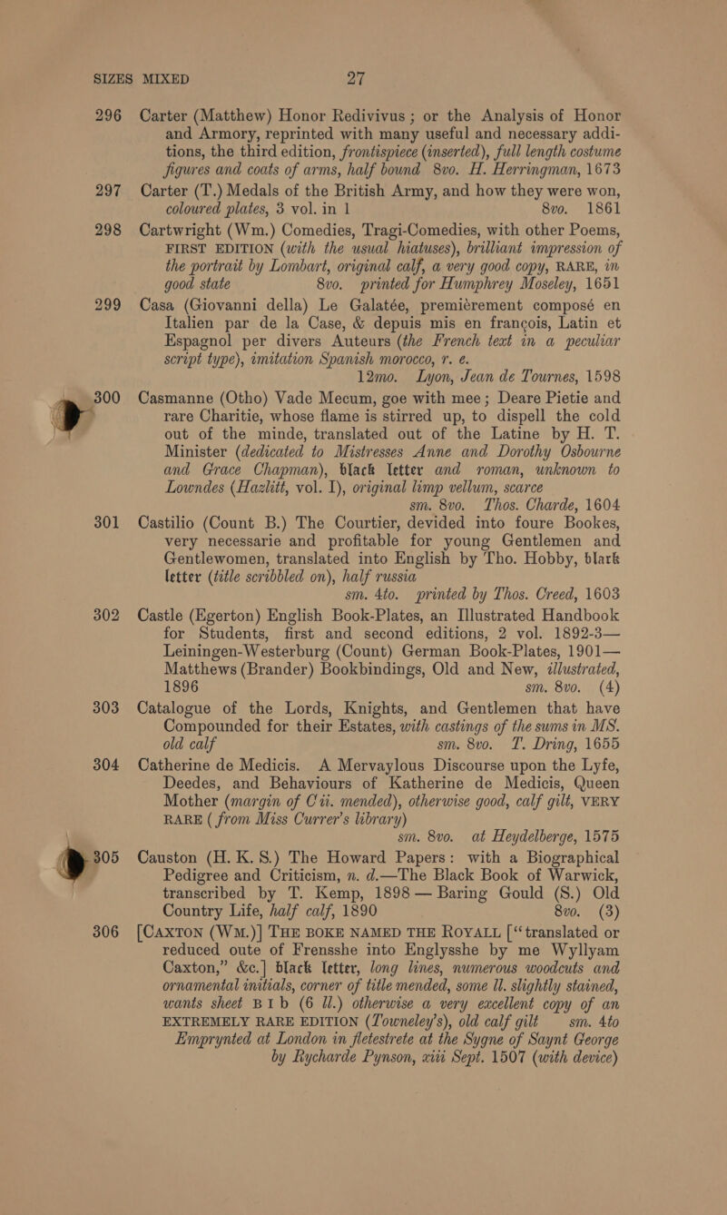297 298 299 301 302 303 304 ) 305 306 and Armory, reprinted with many useful and necessary addi- tions, the third edition, frontispiece (inserted), full length costume Jigures and coats of arms, half bound 8vo. H. Herringman, 1673 Carter (T.) Medals of the British Army, and how they were won, coloured plates, 3 vol. in | 8vo. 1861 Cartwright (Wm.) Comedies, Tragi-Comedies, with other Poems, FIRST EDITION (with the usual hiatuses), brilliant impression of the portrait by Lombart, original calf, a very good copy, RARE, in good state 8vo. printed for Humphrey Moseley, 1651 Casa (Giovanni della) Le Galatée, premiérement composé en Italien par de la Case, &amp; depuis mis en francois, Latin et Espagnol per divers Auteurs (the French teat in a peculiar script type), imitation Spanish morocco, r. é. 12mo. Lyon, Jean de Tournes, 1598 Casmanne (Otho) Vade Mecum, goe with mee; Deare Pietie and rare Charitie, whose flame is stirred up, to dispell the cold out of the minde, translated out of the Latine by H. T. Minister (dedicated to Mistresses Anne and Dorothy Osbourne and Grace Chapman), black letter and roman, unknown to Lowndes (Hazlitt, vol. 1), original limp vellum, scarce sm. 8vo. Thos. Charde, 1604 Castilio (Count B.) The Courtier, devided into foure Bookes, very necessarie and profitable for young Gentlemen and Gentlewomen, translated into English by Tho. Hobby, blark letter (title scribbled on), half russia sm. 4to. printed by Thos. Creed, 1603 Castle (Egerton) English Book-Plates, an Illustrated Handbook for Students, first and second editions, 2 vol. 1892-3— Leiningen-Westerburg (Count) German Book-Plates, 1901— Matthews (Brander) Bookbindings, Old and New, «llustrated, 1896 sm. 8vo. (4) Catalogue of the Lords, Knights, and Gentlemen that have Compounded for their Estates, with castings of the sums in MS. old calf sm. 8vo. T. Dring, 1655 Catherine de Medicis. A Mervaylous Discourse upon the Lyfe, Deedes, and Behaviours of Katherine de Medicis, Queen Mother (margin of Cu. mended), otherwise good, calf gilt, VERY RARE ( from Miss Currer’s library) sm. 8vo. at Heydelberge, 1575 Causton (H. K.S.) The Howard Papers: with a Biographical Pedigree and Criticism, n. d.—The Black Book of Warwick, transcribed by T. Kemp, 1898 — Baring Gould (S.) Old Country Life, half calf, 1890 8vo. (3) [CAxToN (WM.)] THE BOKE NAMED THE ROYALL [ ‘translated or reduced oute of Frensshe into Englysshe by me Wyllyam Caxton,” &amp;c.] black Ietter, long lines, numerous woodcuts and ornamental initials, corner of tutle mended, some Ul. slightly stained, wants sheet BIb (6 Ul.) otherwise a very excellent copy of an EXTREMELY RARE EDITION (Towneley’s), old calf gilt — sm. 4to Eimprynted at London in fletestrete at the Sygne of Saynt George