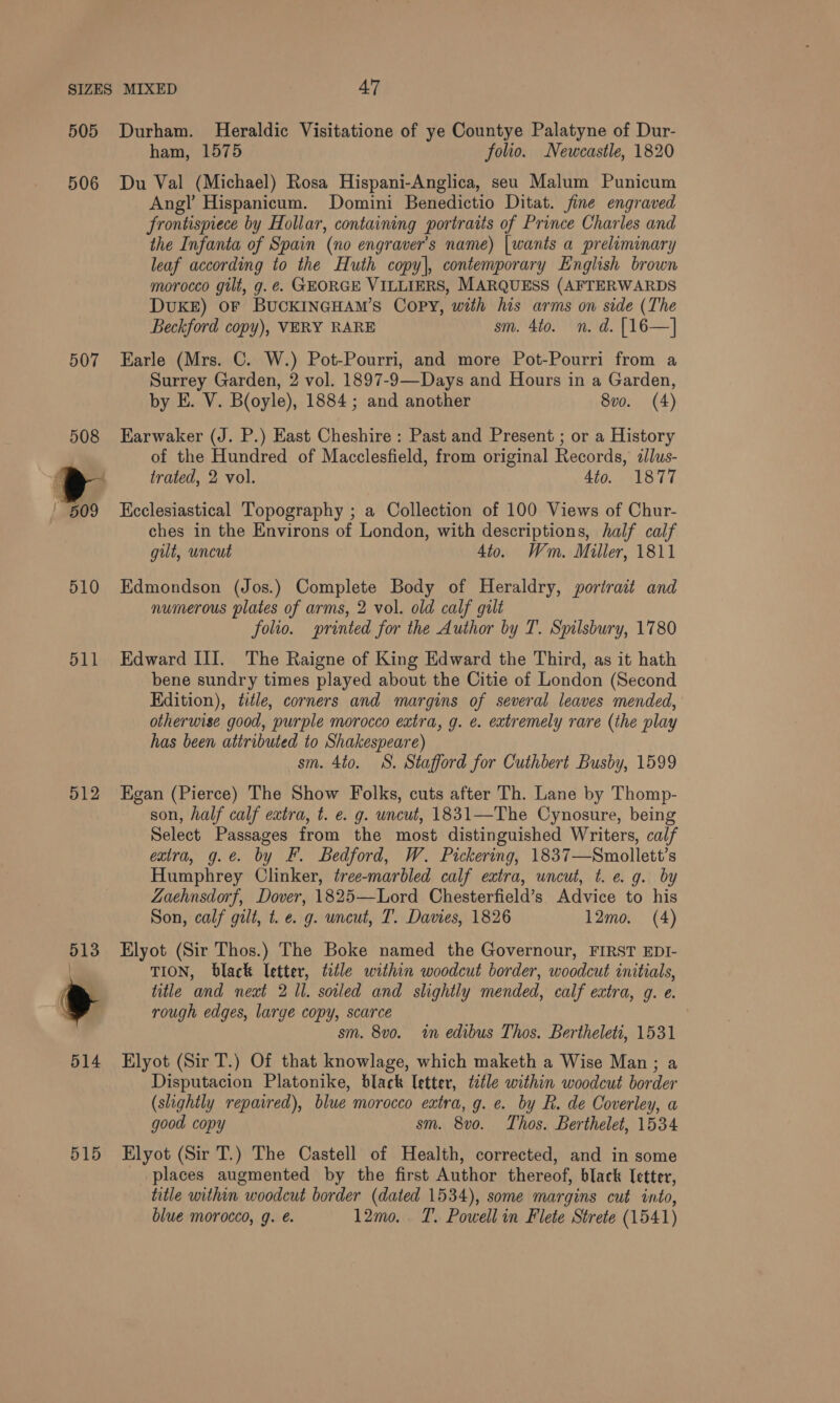 505 506 507 510 511 512 515 Durham. Heraldic Visitatione of ye Countye Palatyne of Dur- ham, 1575 folio. Newcastle, 1820 Du Val (Michael) Rosa Hispani-Anglica, seu Malum Punicum Ang! Hispanicum. Domini Benedictio Ditat. fine engraved frontispiece by Hollar, containing portraits of Prince Charles and the Infanta of Spain (no engraver's name) |wants a preliminary leaf according to the Huth copy], contemporary English brown morocco gilt, g.¢. GEORGE VILLIERS, MARQUESS (AFTERWARDS DUKE) OF BUCKINGHAM’S Copy, with his arms on side (The Beckford copy), VERY RARE sm. 4to. n. d. [16—] Earle (Mrs. C. W.) Pot-Pourri, and more Pot-Pourri from a Surrey Garden, 2 vol. 1897-9—Days and Hours in a Garden, by E. V. Boyle), 1884 ; and another 8vo. (4) Earwaker (J. P.) East Cheshire : Past and Present ; or a History of the Hundred of Macclesfield, from original Records, dlus- trated, 2 vol. 4to. 1877 Kcclesiastical Topography ; a Collection of 100 Views of Chur- ches in the Environs of London, with descriptions, half calf gilt, uncut Sto. Wm. Miller, 1811 Edmondson (Jos.) Complete Body of Heraldry, portrait and numerous plates of arms, 2 vol. old calf gult folio. printed for the Author by T. Spilsbury, 1780 Edward III. The Raigne of King Edward the Third, as it hath bene sundry times played about the Citie of London (Second Edition), title, corners and margins of several leaves mended, otherwise good, purple morocco extra, g. e. extremely rare (the play has been attributed to Shakespeare) sm. 4to. 8S. Stafford for Cuthbert Busby, 1599 Egan (Pierce) The Show Folks, cuts after Th. Lane by Thomp- son, half calf extra, t. e. g. uncut, 1831—The Cynosure, being Select Passages from the most distinguished Writers, calf extra, g.e. by F. Bedford, W. Pickering, 1837—Smollett’s Humphrey Clinker, tree-marbled calf extra, uncut, t. e.g. by Zaehnsdorf, Dover, 1825—Lord Chesterfield’s Advice to his Son, calf gilt, t. e. g. uncut, T. Davies, 1826 12mo. (4) Elyot (Sir Thos.) The Boke named the Governour, FIRST EDI- TION, black letter, title within woodcut border, woodcut initials, title and next 2 Il. soiled and slightly mended, calf extra, g. e. rough edges, large copy, scarce . sm. 8vo. in edibus Thos. Bertheleti, 1531 Elyot (Sir T.) Of that knowlage, which maketh a Wise Man; a Disputacion Platonike, black letter, title within woodcut border (slightly repaired), blue morocco extra, g. e. by R. de Coverley, a good copy sm. 8vo. Thos. Berthelet, 1534 Elyot (Sir T.) The Castell of Health, corrected, and in some _ places augmented by the first Author thereof, black letter, title within woodcut border (dated 1534), some margins cut into, blue morocco, g. é. 12mo. T. Powell in Flete Strete (1541)