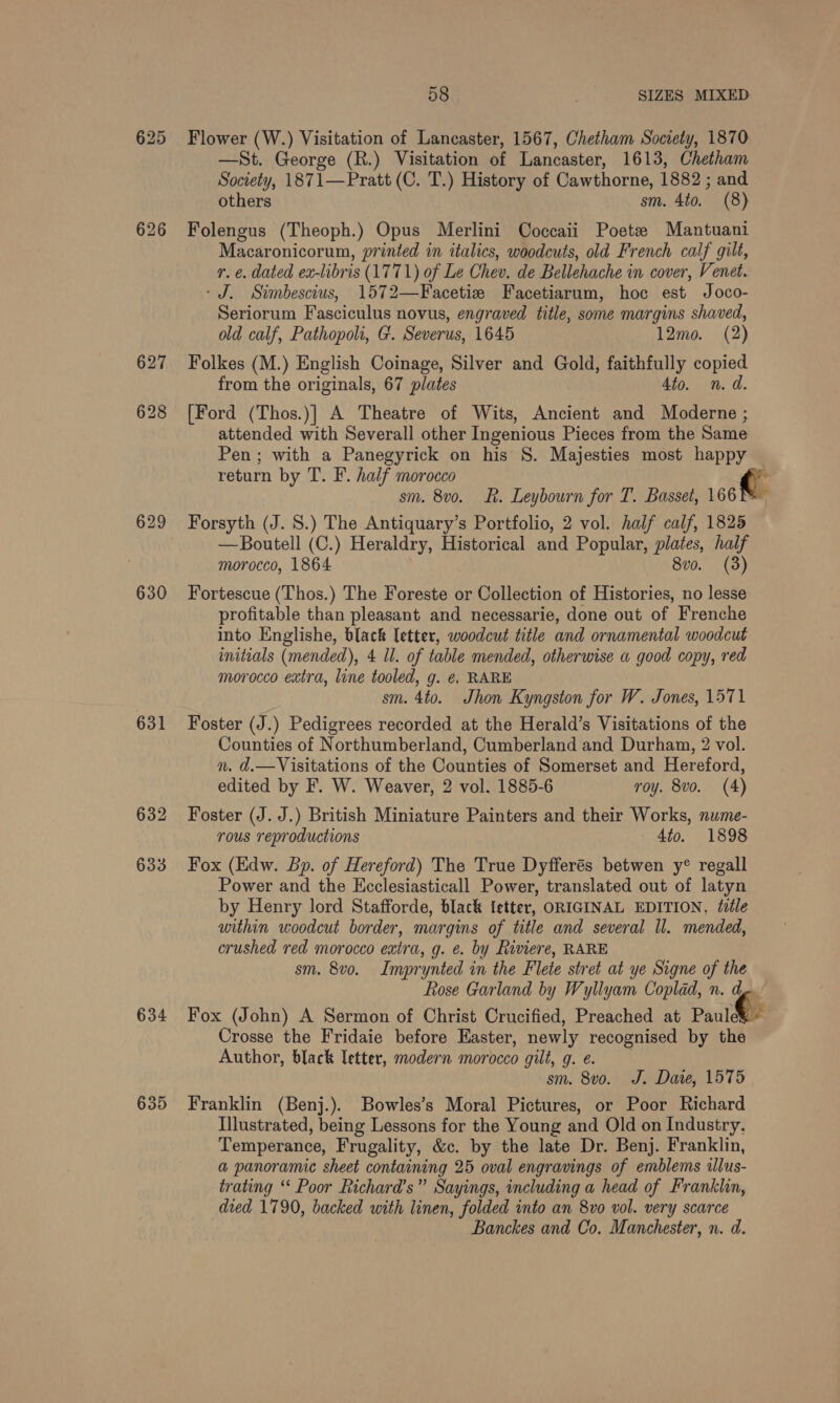 625 Flower (W.) Visitation of Lancaster, 1567, Chetham Society, 1870 —St. George (R.) Visitation of Lancaster, 1613, Chetham Society, 1871—Pratt (C. T.) History of Cawthorne, 1882 ; and others sm. 4to. (8) 626 Folengus (Theoph.) Opus Merlini Coccaii Poetee Mantuani Macaronicorum, printed in italics, woodcuts, old French calf gilt, r. €. dated ex-libris (1771) of Le Chev, de Bellehache in cover, Venet. ‘J. Simbescius, 1572—Facetie Facetiarum, hoc est Joco- Seriorum Fasciculus novus, engraved title, some margins shaved, old calf, Pathopoh, G. Severus, 1645 12mo. (2) 627 Folkes (M.) English Coinage, Silver and Gold, faithfully copied from the originals, 67 plates 4to. n.d 628 [Ford (Thos.)] A Theatre of Wits, Ancient and Moderne ; 4 attended ub Severall other Ingenious Pieces from the Same Pen; with a Panegyrick on his 8S. Majesties most happy return by T. F. half morocco « sm. 8vo. KR. Leybourn for T. Basset, 166T 629 Forsyth (J. 8.) The Antiquary’s Portfolio, 2 vol. half calf, 1825 —Boutell (C.) Heraldry, Historical and Popular, plates, half morocco, 1864 8vo. (3) 630 Fortescue (Thos.) The Foreste or Collection of Histories, no lesse profitable than pleasant and necessarie, done out of Frenche into Englishe, black letter, woodcut title and ornamental woodcut initials (mended), 4 ll. of table mended, otherwise a good copy, red morocco extra, line tooled, g. €. RARE sm. 4to. Jhon Kyngston for W. . Jones, 1571 631 Foster (J.) Pedigrees recorded at the Herald’s Visitations of the Counties of Northumberland, Cumberland and Durham, 2 vol. n. d.—Visitations of the Counties of Somerset and Hereford, edited by F. W. Weaver, 2 vol. 1885-6 roy. 8vo. (4) 632 Foster (J. J.) British Miniature Painters and their Works, nume- rous reproductions 4to. 1898 633 Fox (Edw. Bp. of Hereford) The True Dyfferés betwen y® regall Power and the Kcclesiasticall Power, translated out of latyn by Henry lord Stafforde, black ietter, ORIGINAL EDITION, tile within woodcut border, margins of title and several ll. mended, crushed red morocco extra, g. é. by Riviere, RARE sm. 8vo. Imprynted in the Flete stret at ye Signe of the Rose Garland by Wyllyam Coplad, n. € 634 Fox (John) A Sermon of Christ Crucified, Preached at Paule Crosse the Fridaie before Easter, newly recognised by the Author, black Ietter, modern morocco gilt, g. e. sm. 8vo. J. Dare, 1575 635 Franklin (Benj.). Bowles’s Moral Pictures, or Poor Richard Illustrated, being Lessons for the Young and Old on Industry. Temperance, Frugality, &amp;c. by the late Dr. Benj. Franklin, a panoramic sheet containing 25 oval engravings of emblems illus- trating ‘‘ Poor Richard's” Sayings, including a head of Franklin, died 1790, backed with linen, folded into an 8vo vol. very scarce Banckes and Co. Manchester, n. d.