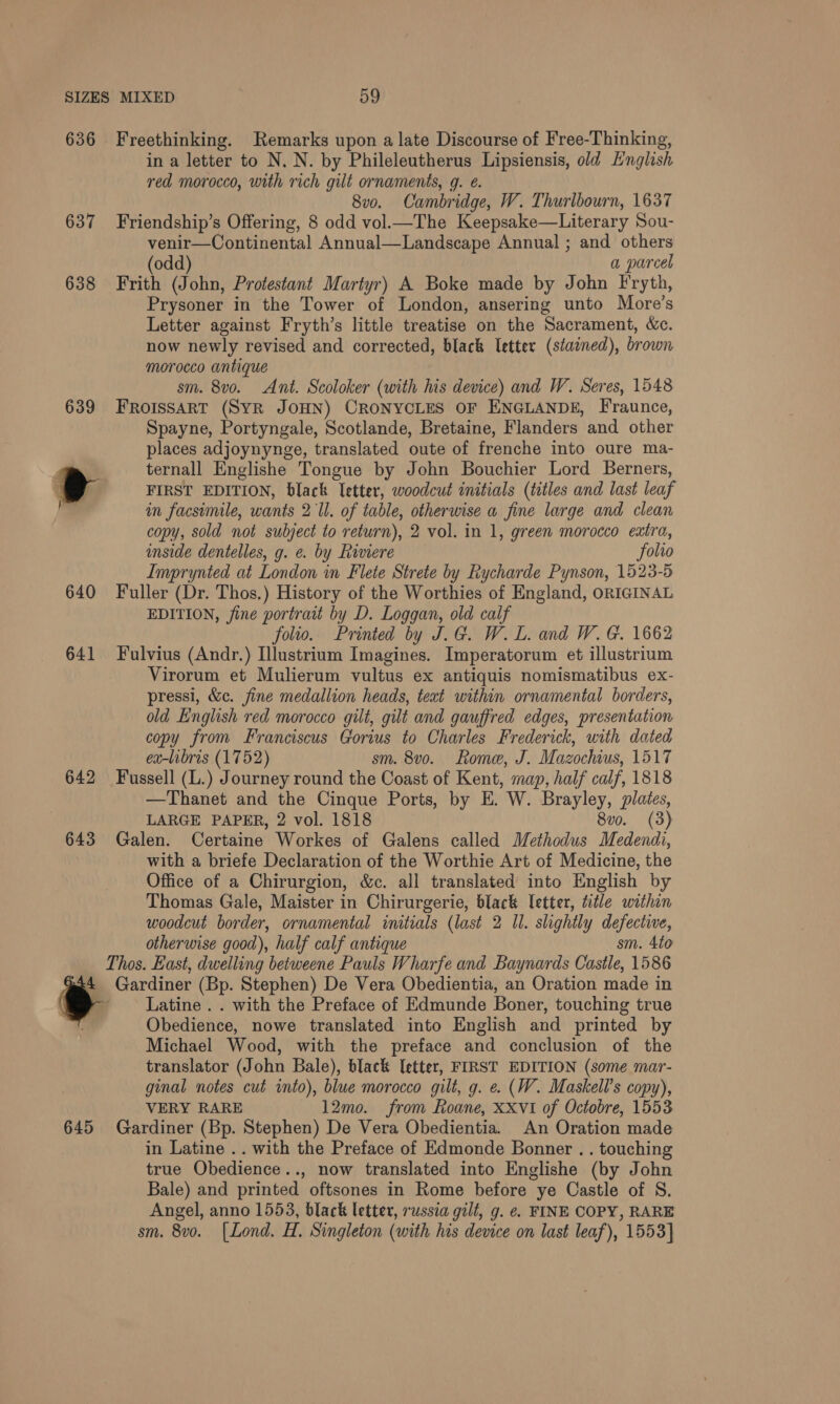 636 Freethinking. Remarks upon a late Discourse of Free-Thinking, in a letter to N. N. by Phileleutherus Lipsiensis, old Hnglish red morocco, with rich gilt ornaments, g. @. 8vo. Cambridge, W. Thurlbourn, 1637 637 Friendship’s Offering, 8 odd vol.—The Keepsake—Literary Sou- venir—Continental Annual—Landscape Annual ; and others (odd) a parcel 638 Frith (John, Protestant Martyr) A Boke made by John Fryth, Prysoner in the Tower of London, ansering unto More’s Letter against Fryth’s little treatise on the Sacrament, &amp;c. now newly revised and corrected, black letter (stained), brown morocco antique sm. 8vo. Ant. Scoloker (with his device) and W. Seres, 1548 639 FROISSART (SYR JOHN) CRONYCLES OF ENGLANDE, Fraunce, Spayne, Portyngale, Scotlande, Bretaine, Flanders and other places adjoynynge, translated oute of frenche into oure ma- ternall Englishe Tongue by John Bouchier Lord Berners, i a FIRST EDITION, black letter, woodcut initials (titles and last leaf in facsimile, wants 2 Ul. of table, otherwise a fine large and clean copy, sold not subject to return), 2 vol. in 1, green morocco extra, inside dentelles, g. e. by Riviere folio Imprynted at London in Flete Strete by Rycharde Pynson, 1523-5 640 Fuller (Dr. Thos.) History of the Worthies of England, ORIGINAL EDITION, fine portrait by D. Loggan, old calf folio. Printed by J.G. W.L. and W. G. 1662 641 Fulvius (Andr.) Illustrium Imagines. Imperatorum et illustrium Virorum et Mulierum vultus ex antiquis nomismatibus ex- pressi, &amp;c. fine medallion heads, text within ornamental borders, old English red morocco gilt, gilt and gauffred edges, presentation copy from Franciscus Gorius to Charles Frederick, with dated ex-libris (1752) sm. 8vo. Rome, J. Mazochius, 1517 642 Fussell (L.) Journey round the Coast of Kent, map, half calf, 1818 —Thanet and the Cinque Ports, by E. W. Brayley, plates, LARGE PAPER, 2 vol. 1818 8vo. (3) 643 Galen. Certaine Workes of Galens called Methodus Medendi, with a briefe Declaration of the Worthie Art of Medicine, the Office of a Chirurgion, &amp;c. all translated into English by Thomas Gale, Maister in Chirurgerie, black Tetter, title within woodcut border, ornamental initials (last 2 Il. slightly defective, otherwise good), half calf antique sm. 4to Thos. East, dwelling betweene Pauls Wharfe and Baynards Castle, 1586 . Gardiner (Bp. Stephen) De Vera Obedientia, an Oration made in - Latine . . with the Preface of Edmunde Boner, touching true Obedience, nowe translated into English and printed by Michael Wood, with the preface and conclusion of the translator (John Bale), black letter, FIRST EDITION (some mar- ginal notes cut into), blue morocco gilt, g. e. (W. Maskell’s copy), VERY RARE 12mo. from Roane, XXVI of Octobre, 1553 645 Gardiner (Bp. Stephen) De Vera Obedientia. An Oration made in Latine .. with the Preface of Edmonde Bonner . . touching true Obedience.., now translated into Englishe (by John Bale) and printed oftsones in Rome before ye Castle of S. Angel, anno 1553, black letter, russia gilt, g. e. FINE COPY, RARE sm. 8vo. [Lond. H. Singleton (with his device on last leaf), 1553}